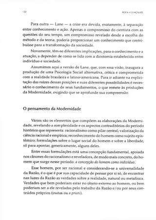 122 BOCK • GONÇALVES
Para outra — Lane — a crise era devida, exatamente, à separação
entre conhecimento e ação. Apenas o compromisso do cientista com as
questões do seu tempo, um compromisso revelado desde a escolha do
método e da teoria, poderia proporcionar um conhecimento que contri­
buísse para a transformação da sociedade.
Novamente, têm-se diferentes implicações, para o conhecimento e a
atuação, a depender de como se lida com a dicotomia estabelecida entre
indivíduo e sociedade.
Assumimos aqui a versão de Lane, que, com essa visão, inaugura a
produção de uma Psicologia Social alternativa, crítica e comprometida
com a realidade brasileira e latino-americana. Para ir adiante na explici­
tação das raízes dessas posições e suas diferentes possibilidades é neces­
sário o conhecimento de seus fundamentos, o que remete às produções
da Modernidade, exigindo que se aprofunde sua compreensão.
O pensamento da Modernidade
Vários são os elementos que compõem as elaborações da Moderni­
dade, revelando a complexidade e os aspectos contraditórios do período
histórico que representa: racionalismo como pilar central; valorização da
ciência racional e empírica; reconhecimento do homem como sujeito epis-
têmico; formulações sobre o lugar social do homem e sobre a liberdade;
só para apontar, genericamente, alguns deles.
Entre essas formulações está uma concepção fundamental, apoiada
nos cânones do racionalismo e reveladora, de modo mais concreto, do ho­
mem que surge nesse período: a concepção do homem como indivíduo.
Esse homem, por ser racional e considerando-se a universalidade
da Razão, é o que é por sua capacidade de pensar por si só, de encontrar
nas luzes da Razão as verdades sobre a realidade, natural ou metafísica.
Verdades que bem poderiam estar no objeto externo ao homem, ou bem
poderiam ser a ele reveladas pelo trabalho da Razão e/ou por seus con­
teúdos próprios (inatos ou a priori).
 