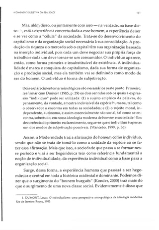 A DIMENSÃO SUBJETIVA DA REALIDADE 123
Mas, além disso, ou juntamente com isso — na verdade, na base dis­
so —, está a experiência concreta dada a esse homem, a experiência de ser
e se ver como a "célula" da sociedade. Trata-se do desenvolvimento do
capitalismo e da organização social necessária à sua consolidação. A pro­
dução da riqueza e o mercado sob o capital têm sua organização baseada
na inserção individual, pois cada um deve negociar sua própria força de
trabalho e cada um deve tornar-se um consumidor. O indivíduo aparece,
então, como forma primeira e insubstituível de existência. A individua­
lidade é marca e conquista do capitalismo, dada sua forma de organiza­
ção e produção social, mas ela também vai se definindo como modo de
ser do homem. O indivíduo é forma de subjetivação.
Dois esclarecimentos terminológicos são necessários neste ponto. Primeiro,
reafirmar com Dumont (1985, p. 29) os dois sentidos sob os quais a expres­
são "indivíduo" pode ser utilizada: (1) o sujeito empírico da palavra, do
pensamento, da vontade, amostra indivisível da espécie humana, tal como
o observador o encontra em todas as sociedades; e (2) o sujeito moral, in­
dependente, autônomo, e assim essencialmente não social, tal como se en­
contra, sobretudo, emnossa ideologia moderna de homeme sociedade.1Em
decorrência do primeiro esclarecimento, segue-se que o indivíduo é apenas
um dos modos de subjetivação possíveis. (Mancebo, 1999, p. 36)
Assim, a Modernidade traz a afirmação do homem como indivíduo,
sendo que não se trata de tomá-lo como a unidade da espécie ao se fa­
zer essa afirmação. Mais que isso, a sociedade que passa a se formar nes­
se período e virá a ser hegemônica tem como referência fundamental a
noção de individualidade, da experiência individual como a base para a
organização social.
Surge, dessa forma, a experiência humana que passará a ser hege­
mônica e central em toda a histórica ocidental e dominante. Podemos di­
zer que o surgimento do "homem burguês" (Konder, 2000) traz mais do
que o surgimento de uma nova classe social. Evidentemente é disso que
1. DUMONT, Louis. O individualismo: uma perspectiva antropológica da ideologia moderna.
Rio de Janeiro: Rocco, 1985.
 