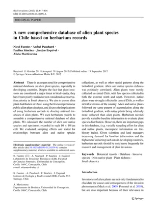 ORIGINAL PAPER
A new comprehensive database of alien plant species
in Chile based on herbarium records
Nicol Fuentes • Anı´bal Pauchard •
Paulina Sa´nchez • Jocelyn Esquivel •
Alicia Marticorena
Received: 11 October 2011 / Accepted: 30 August 2012 / Published online: 13 September 2012
Ó Springer Science+Business Media B.V. 2012
Abstract There is an urgent need for comprehensive
national databases on alien plant species, especially in
developing countries. Despite the fact that plant inva-
sions are considered a major threat to biodiversity, they
have been poorly studied or not considered a conserva-
tion priority in South America. We aim to assess alien
plant distribution in Chile, using the ﬁrst comprehensive
public alien plant database, and discuss the implications
of using herbarium records to develop national dat-
abases of alien plants. We used herbarium records to
assemble a comprehensive national database of alien
plants. We calculated the number of alien and native
species and specimens recorded in each 10 9 10 km
cell. We evaluated sampling efforts and tested for
relationships between alien and native species
collections, as well as other spatial patterns along the
latitudinal gradient. Alien and native species richness
was positively correlated. Alien plants were mostly
collected in central Chile, with few species collected in
both the extreme north and south. However, native
plantswerestrongly collected incentral Chile, aswellas
in both extremes of the country. Alien and native plants
followed the same pattern of accumulation along the
latitudinal gradient, with native plants being relatively
more collected than alien plants. Herbarium records
provide valuable baseline information to evaluate plant
species distribution. However, there are important gaps
in this database, (e.g. variable sampling effort for alien
and native plants, incomplete information on life-
history traits). Given scientists and land managers
increasing demand for baseline information and the
highcostofcollectingsuchdataindevelopingcountries,
herbarium records should be used more frequently for
research and management of plant invasions.
Keywords Botanical records Á Database Á Invasive
species Á Non-native plant Á Plant richness Á
South America
Introduction
Inventories of alien plants are not only fundamental to
elucidate the causes and consequences of the invasion
phenomenon (Mack et al. 2000; Pimentel et al. 2005),
but are also important because of their relevance in
Electronic supplementary material The online version of
this article (doi:10.1007/s10530-012-0334-6) contains
supplementary material, which is available to authorized users.
N. Fuentes (&) Á A. Pauchard Á P. Sa´nchez Á J. Esquivel
Laboratorio de Invasiones Biolo´gicas (LIB), Facultad
de Ciencias Forestales, Universidad de Concepcio´n,
Casilla 160-C, Concepcio´n, Chile
e-mail: nfuentes@udec.cl
N. Fuentes Á A. Pauchard Á P. Sa´nchez Á J. Esquivel
Instituto de Ecologı´a y Biodiversidad (IEB), Casilla 653,
Santiago, Chile
A. Marticorena
Departamento de Bota´nica, Universidad de Concepcio´n,
Casilla 160-C, Concepcio´n, Chile
123
Biol Invasions (2013) 15:847–858
DOI 10.1007/s10530-012-0334-6
 