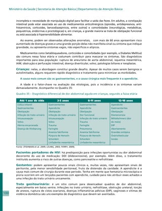 Ministério da Saúde | Secretaria de Atenção Básica | Departamento de Atenção Básica



           incompleta e necessidade de manipulação digital para facilitar a saída das fezes. Em adultos, a constipação
           intestinal pode estar associada ao uso de medicamentos anticolinérgicos (opioides, antidepressivos, anti-
           histamínicos, corticoides, benzodiazepínicos, entre outros) e comorbidades (neurológicas, metabólicas,
           psiquiátricas, endócrinas e proctológicas) e, em crianças, a grande maioria se trata de obstipação funcional
           ou está associada à hipersensibilidade alimentar.

              Ao exame, podem ser observadas alterações anorretais, com mais de 60 anos apresentam risco
           aumentado de doenças graves e uma grande porção delas não manifesta sinal ou sintoma que indique
           gravidade, ou apresenta sintomas vagos, não específicos e atípicos.

              Medicamentos como betabloqueadores, corticoides e comorbidades (por exemplo, a Diabetes Mellitus)
           são comuns nessa faixa etária e costumam contribuir para mascarar os sintomas. São diagnósticos
           importantes para essa população: ruptura de aneurisma de aorta abdominal, isquemia mesentérica,
           IAM, obstrução e perfuração intestinal, doença diverticular, volvo, patologias biliares e neoplasias.

           Crianças: nelas, a abordagem constitui grande desafio. Apesar de muitos casos serem benignos e
           autolimitados, alguns requerem rápido diagnóstico e tratamento para minimizar as morbidades.

              A causa mais comum são as gastroenterites, e a causa cirúrgica mais frequente é a apendicite.

             A idade é o fator-chave na avaliação das etiologias, pois a incidência e os sintomas variam
           demasiadamente. Acompanhe no Quadro 35:

           Quadro 35 – Diagnóstico diferencial de dor abdominal aguda em crianças, segundo a faixa etária

              Até 1 ano de vida                  2-5 anos                    6-11 anos                   12-18 anos
            Cólica infantil              Gastroenterites              Gastroenterites              Apendicite
            Gastroenterites              Apendicite                   Apendicite                   Gastroenterites
            Obstipação                   Obstipação                   Obstipação                   Obstipação
            Infecção do trato urinário   Infecção do trato urinário   Dor funcional                Dismenorreia
            Intussuscepção               Intussuscepção               Infecção do trato urinário   Mittelschmerz (dor
            Volvo                        Volvo                        Trauma                       do meio)
            Hérnia encarcerada           Trauma                       Faringite                    DIP
            Doença de Hirshprung         Faringite                    Pneumonia                    Abortamento
                                         Anemia falciforme            Anemia falciforme            Gravidez ectópica
                                         Púrpura de Henoch-           Púrpura de Henoch-           Ovário/testicular
                                         Schonlein                    Schonlein                    torsão
                                         Linfadenite mesentérica      Linfadenite mesentérica
           Fonte: (FISHMAN et al. 2009; LEUNG, 2003; FERRY, 2009).

           Pacientes portadores de HIV: há predisposição para infecções oportunistas ou dor abdominal
           decorrente do uso de medicação: DDI (dideoxinosine), por exemplo. Além disso, o tratamento
           instituído aumenta o risco de outras doenças, como pancreatite e nefrolitíase.

           Gestantes: podem apresentar poucos sinais clínicos e, muitas vezes, não apresentam sinais de
           peritonite, pela menor sensibilidade peritoneal, fruto da distensão da cavidade. A apendicite é a
           causa mais comum de cirurgia durante esse período. Tenha em mente que hematúria microscópica e
           piúria ocorrem em um terçodos pacientes com apendicite, cuidado para não atribuir esses achados a
           uma infecção do trato urinário unicamente.

           Trato genitourinário: é um sítio comum para desencadear quadros de dor abdominal,
           especialmente em baixo ventre. Infecções no trato urinário, nefrolitíase, obstrução ureteral, torção
           de anexos, ruptura de cistos ovarianos, doenças inflamatórias pélvicas (DIP), vaginoses e vítimas de
100        violência doméstica são uns exemplos de diagnóstico que devem ser aventados.
 