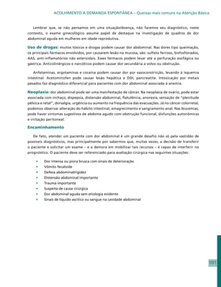 ACOLHIMENTO À DEMANDA ESPONTÂNEA – Queixas mais comuns na Atenção Básica


   Lembrar que, se não pensamos em uma situação/doença, não faremos seu diagnóstico, neste
contexto, o exame ginecológico assume papel de destaque na investigação de quadros de dor
abdominal aguda em mulheres em idade reprodutiva.

Uso de drogas: muitos tóxicos e drogas podem causar dor abdominal. Nas dores tipo queimação,
os principais fármacos envolvidos, por causarem lesão na mucosa, são: sulfato ferroso, bisfosfonados,
AAS, anti-inflamatórios não esteroidais. Esses fármacos podem levar até a perfuração esofágica ou
gástrica. Anticolinérgicos e narcóticos podem causar dor secundária a volvo ou obstrução.

   Anfetaminas, ergotaminas e cocaína podem causar dor por vasoconstricção, levando à isquemia
intestinal. Acetominofen pode causar lesão hepática e DDI, pancreatite. Intoxicação por metais
pesados faz diagnóstico diferencial para pacientes com dor abdominal associada à anemia.

Neoplasia: dor abdominal pode ser uma manifestação de câncer. Na neoplasia de ovário, pode estar
associada com inchaço, dispepsia, distensão abdominal, flatulência, anorexia, sensação de “plenitude
pélvica e retal”, dorsalgia, urgência ou aumento na frequência das evacuações. Já no câncer colorretal,
podemos observar alteração do hábito intestinal, emagrecimento e sangramento anal. Nas leucemias,
pode haver sintomas sugestivos de abdome agudo com obstrução funcional, disfunções autonômicas
e irritação peritoneal.

Encaminhamento

   De fato, atender um paciente com dor abdominal é um grande desafio não só pela vastidão de
possíveis diagnósticos, mas principalmente por sabermos que, muitas vezes, a decisão de transferir
o paciente e solicitar um exame – e a demora em mobilizar tais recursos – é capaz de interferir no
prognóstico. O paciente deve ser referenciado para avaliação cirúrgica nas seguintes situações:

     •	   Dor intensa ou piora brusca com sinais de deterioração
     •	   Vômito fecaloide
     •	   Defesa abdominal/rigidez
     •	   Distensão abdominal importante
     •	   Trauma importante
     •	   Suspeita de causa cirúrgica
     •	   Dor abdominal aguda sem etiologia evidente
     •	   Sinais de líquido ascítico ou sangue na cavidade abdominal




                                                                                                          101
 