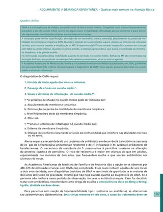 ACOLHIMENTO À DEMANDA ESPONTÂNEA – Queixas mais comuns na Atenção Básica


Quadro clínico:

 OMA é a principal causa de otalgia, que pode variar de leve a muito intensa. Congestão nasal e tosse frequentemente
 precedem a dor de ouvido. Febre ocorre em alguns casos. Irritabilidade, dificuldade para se alimentar e para dormir
 são algumas das manifestações atípicas encontradas em lactentes.
 A otoscopia pode revelar opacificação, alteração da cor (vermelha, branca, amarela), abaulamento ou perda da mo-
 bilidade da membrana timpânica (MT). Quando a coleção do ouvido médio supura, observa-se otorreia de coloração
 variada, que costuma impedir a visualização da MT. A hiperemia da MT é um achado inespecífico, comum em crianças
 com febre ou choro intenso. Quando é o único achado, a otoscopia pneumática, que avalia a mobilidade da membra-
 na timpânica, é de grande auxílio.
 Há diminuição ou perda dessa mobilidade quando há secreção no ouvido médio. Bolhas na MT são encontradas na
 miringite bolhosa, que pode ser causada por Mycoplasma pneumoniae, vírus ou outros agentes.
 A Academia Americana de Medicina de Família e a Academia Americana de Pediatria publicaram, em 2004, guideline
 em que especificam três critérios necessários para o diagnóstico de OMA: início agudo, presença de efusão no ouvido
 médio e sinais de inflamação.

O diagnóstico de OMA requer:

   1. História de início agudo dos sinais e sintomas.

   2. Presença de efusão em ouvido médio*.

   3. Sinais e sintomas de inflamação do ouvido médio**.

   • *A presença de efusão no ouvido médio pode ser indicada por:
   a. Abaulamento da membrana timpânica.
   b. Diminuição ou perda da mobilidade da membrana timpânica.
   c. Nível hidroaéreo atrás da membrana timpânica.
   d. Otorreia.

   • **Sinais e sintomas de inflamação no ouvido médio são:
   a. Eritema da membrana timpânica.
   b. Otalgia (desconforto claramente oriundo da orelha média) que interfere nas atividades normais
      ou no sono.

    Alerta-se para a necessidade do uso cauteloso de antibiótico em decorrência da incidência crescente
de ce pas de Streptococcus pneumoniae resistente e de H. influenzae e M. catarralis produtores de
betalactamase. O mecanismo de resistência do S. pneumoniae à penicilina baseia-se na alteração
da proteína ligadora de penicilina. O risco de resistência é maior em crianças do que em adultos,
especialmente nas menores de dois anos, que frequentam creche e que usaram antibióticos nos
últimos três meses.

   As Academias Americanas de Medicina de Família e de Pediatria dão a opção de se observar por
48h-72h determinadas crianças com OMA não complicada. Esses casos incluem aquelas de seis meses
a dois anos de idade, com diagnóstico duvidoso de OMA e sem sinais de gravidade, e as maiores de
dois anos sem sinais de gravidade, mesmo que não haja dúvidas quanto ao diagnóstico de OMA. Se o
paciente não melhora nesse período de observação, inicia-se a antibioticoterapia. Caso for decidido
tratar com antibióticos, recomendam como droga de escolha a amoxicilina na dose de 80mg a 90 mg/
kg/dia, dividida em duas doses.

   Para pacientes com reação de hipersensibilidade tipo I (urticária ou anafilaxia), as alternativas
são azitromicinaou claritromicina. Em crianças menores de seis anos, o curso do tratamento deve ser                    107
 