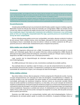 ACOLHIMENTO À DEMANDA ESPONTÂNEA – Queixas mais comuns na Atenção Básica


Prevenção

 A prevenção da OMA, cuja incidência é maior em crianças, deve ser tentada com a redução dos fatores de risco possí-
 veis: acompanhamento regular da saúde, promoção do aleitamento materno exclusivo pelo menos até os 6 meses de
 vida, não recomendação do uso de mamadeiras e chupetas, combate ao tabagismo passivo.
 A vacinação anti-influenza tem mostrado impacto na redução da recorrência de OMA em locais onde é feita rotineira-
 mente (o que isoladamente não justifica sua inclusão no calendário vacinal para toda a população). Não há evidências
 suficientes para se recomendar a vacinação antipneumocócica na prevenção da recorrência de OMA.

Encaminhamento

    Complicações da OMA precisam ser prontamente identificadas e podem requerer medidas urgentes.
Mastoidite resulta da infecção das células da mastoide, por contiguidade a OMA. Os achados clínicos
incluem dor, edema e hiperemia da região retroauricular, com protrusão da orelha, febre e toxicidade.
Essa complicação requer internação para tratamento com antibiótico intravenoso e sua confirmação
pode ser feita com tomografia computadorizada (TC), logo o paciente precisa ser encaminhado a um
serviço de maior complexidade.

   Outras infecções graves podem ocorrer por contiguidade: meningite, abscesso cerebral e trombose
de seio venoso. Febre, cefaleia intensa, sinais meníngeos, alteração do nível de consciência, achados
neurológicos focais e toxicidade são sinais de alerta e indicam ao médico assistente da APS que o
paciente precisa ser referenciado imediatamente para o hospital mais próximo.

Otite média com efusão (OME)

    A OME faz diagnóstico diferencial com a OMA. Corresponde ao acúmulo de secreção no ouvido
médio, sem inflamação aguda. Não é um quadro infeccioso, embora predisponha a OMA. Resulta de
disfunção da tuba auditiva (tuba de Eustáquio), comumente causada por infecção nasal ou alergia. O
diagnóstico da OME é mais preciso com a otoscopia pneumática.

   Logo, quando não há disponibilização de otoscópio adequado, deve-se encaminhar para o
otorrinolaringologista.

   Se a OME persiste por três meses ou mais, recomenda-se avaliação da acuidade auditiva.

   Essa avaliação deve ser repetida a cada 3-6 meses e, em caso de comprometimento da audição ou
de anomalias estruturais dos ouvidos, é fundamental a avaliação do otorrinolaringologista quanto à
necessidade de tratamento cirúrgico, com colocação de tubos de drenagem.

Otites médias crônicas

    Nas otites médias crônicas, deve-se pesquisar a história pregressa de infecções de ouvido, traumas,
cirurgias (timpanostomias com colocação de tubos de drenagem), imunodeficiência e diabetes. Os
sintomas tendem a ser mais arrastados. No exame podem ser encontradas alterações sugestivas de
cronicidade: perfuração da membrana timpânica, otorreia crônica ou recorrente, secreção fétida,
massa de tecido epitelial na membrana timpânica, ou atrás dela, com ou sem retração da membrana
timpânica (colesteatoma). Se há perfuração da membrana timpânica ou história de timpanostomia com
colocação de tubos de drenagem, recomenda-se pesquisar história de exposição à água, principalmente
crônica (nadadores). Hipoacusia e zumbido são comuns. O colesteatoma é uma complicação da otite
média crônica, pode causar dor de ouvido e sensação de congestão no ouvido, além de poder provocar
déficit auditivo permanente.

   Pacientes com OMC devem ser acompanhados também pelo otorrinolagingologista. Cultura e
antibiograma da secreção podem ajudar na escolha do antibiótico. A pesquisa etiológica deve ser                         109
 