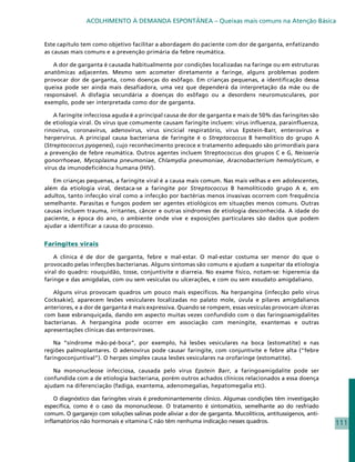 ACOLHIMENTO À DEMANDA ESPONTÂNEA – Queixas mais comuns na Atenção Básica


Este capítulo tem como objetivo facilitar a abordagem do paciente com dor de garganta, enfatizando
as causas mais comuns e a prevenção primária da febre reumática.

   A dor de garganta é causada habitualmente por condições localizadas na faringe ou em estruturas
anatômicas adjacentes. Mesmo sem acometer diretamente a faringe, alguns problemas podem
provocar dor de garganta, como doenças do esôfago. Em crianças pequenas, a identificação dessa
queixa pode ser ainda mais desafiadora, uma vez que dependerá da interpretação da mãe ou de
responsável. A disfagia secundária a doenças do esôfago ou a desordens neuromusculares, por
exemplo, pode ser interpretada como dor de garganta.

    A faringite infecciosa aguda é a principal causa de dor de garganta e mais de 50% das faringites são
de etiologia viral. Os vírus que comumente causam faringite incluem: vírus influenza, parainfluenza,
rinovírus, coronavírus, adenovírus, vírus sincicial respiratório, vírus Epstein-Barr, enterovírus e
herpervírus. A principal causa bacteriana de faringite é o Streptococcus B hemolítico do grupo A
(Streptococcus pyogenes), cujo reconhecimento precoce e tratamento adequado são primordiais para
a prevenção de febre reumática. Outros agentes incluem Streptococcus dos grupos C e G, Neisseria
gonorrhoeae, Mycoplasma pneumoniae, Chlamydia pneumoniae, Aracnobacterium hemolyticum, e
vírus da imunodeficiência humana (HIV).

   Em crianças pequenas, a faringite viral é a causa mais comum. Nas mais velhas e em adolescentes,
além da etiologia viral, destaca-se a faringite por Streptococcus B hemolíticodo grupo A e, em
adultos, tanto infecção viral como a infecção por bactérias menos invasivas ocorrem com frequência
semelhante. Parasitas e fungos podem ser agentes etiológicos em situações menos comuns. Outras
causas incluem trauma, irritantes, câncer e outras síndromes de etiologia desconhecida. A idade do
paciente, a época do ano, o ambiente onde vive e exposições particulares são dados que podem
ajudar a identificar a causa do processo.


Faringites virais

    A clínica é de dor de garganta, febre e mal-estar. O mal-estar costuma ser menor do que o
provocado pelas infecções bacterianas. Alguns sintomas são comuns e ajudam a suspeitar da etiologia
viral do quadro: rouquidão, tosse, conjuntivite e diarreia. No exame físico, notam-se: hiperemia da
faringe e das amígdalas, com ou sem vesículas ou ulcerações, e com ou sem exsudato amigdaliano.

   Alguns vírus provocam quadros um pouco mais específicos. Na herpangina (infecção pelo vírus
Cocksakie), aparecem lesões vesiculares localizadas no palato mole, úvula e pilares amigdalianos
anteriores, e a dor de garganta é mais expressiva. Quando se rompem, essas vesículas provocam úlceras
com base esbranquiçada, dando em aspecto muitas vezes confundido com o das faringoamigdalites
bacterianas. A herpangina pode ocorrer em associação com meningite, exantemas e outras
apresentações clínicas das enteroviroses.

    Na “síndrome mão-pé-boca”, por exemplo, há lesões vesiculares na boca (estomatite) e nas
regiões palmoplantares. O adenovírus pode causar faringite, com conjuntivite e febre alta (“febre
faringoconjuntival”). O herpes simplex causa lesões vesiculares na orofaringe (estomatite).

   Na mononucleose infecciosa, causada pelo vírus Epstein Barr, a faringoamigdalite pode ser
confundida com a de etiologia bacteriana, porém outros achados clínicos relacionados a essa doença
ajudam na diferenciação (fadiga, exantema, adenomegalias, hepatomegalia etc).

    O diagnóstico das faringites virais é predominantemente clínico. Algumas condições têm investigação
específica, como é o caso da mononucleose. O tratamento é sintomático, semelhante ao do resfriado
comum. O gargarejo com soluções salinas pode aliviar a dor de garganta. Mucolíticos, antitussígenos, anti-
inflamatórios não hormonais e vitamina C não têm nenhuma indicação nesses quadros.                           111
 