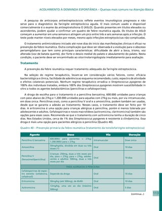 ACOLHIMENTO À DEMANDA ESPONTÂNEA – Queixas mais comuns na Atenção Básica


   A pesquisa de anticorpos antiestreptocócicos reflete eventos imunológicos pregressos e não
serve para o diagnóstico da faringite estreptocócica aguda. O mais comum usado e disponível
comercialmente é o exame da antiesptretolisina O (ASLO). Quando presentes em títulos elevados ou
ascendentes, podem ajudar a confirmar um quadro de febre reumática aguda. Os títulos de ASLO
começam a aumentar em uma semana e atingem um pico entre três e seis semanas após a infecção. O
teste pode manter níveis elevados por meses, mesmo após infecções estreptocócicas não complicadas.

    O tratamento antimicrobiano iniciado até nove dias do início das manifestações clínicas é eficaz na
prevenção da febre reumática. Outra complicação que deve ser observada é a evolução para o abscesso
periamigdaliano que tem como principais características: dificuldade de abrir a boca, trismo, voz
alterada (voz de batata quente), dor forte e desvio medial do palato e abaulamento do palato. Nesta
condição, o paciente deve ser encaminhado ao otorrinolaringologista imediatamente para avaliação.

Tratamento

   A prevenção da febre reumática requer tratamento adequado da faringite estreptocócica.

    Na seleção do regime terapêutico, levam-se em consideração vários fatores, como: eficácia
bacteriológica e clínica, facilidade de aderência ao esquema recomendado, custo, espectro de atividade
e efeitos colaterais potenciais. Nenhum regime terapêutico erradica o Streptococcus pyogenes de
100% dos indivíduos tratados, embora 100% dos Streptococcus pyogenes mostrem suscetibilidade in
vitro a todos os agentes betalactâmicos (penicilinas e cefalosporinas).

   A droga de escolha para o tratamento é a penicilina benzatina, 600.000 unidades para crianças
com peso abaixo de 27kg e 1.200.000 unidades para aquelas com 27kg ou mais, por via intramuscular,
em dose única. Penicilinas orais, como a penicilina V oral e a amoxicilina, podem também ser usadas,
desde que se garanta a adesão ao tratamento. Nesses casos, o tratamento deve ser feito por 10
dias. A eritromicina é uma opção para crianças alérgicas à penicilina, porém é menos tolerada por
adolescentes e adultos. Cefalosporinas e novos macrolídeos (azitromicina, claritromicina) também são
opções para esses casos. Recomenda-se que o tratamento com azitromicina tenha a duração de cinco
dias. Nos Estados Unidos, cerca de 1% dos Streptococccus pyogenes é resistente à clindamicina. Essa
droga é mais uma opção para pacientes alérgicos à penicilina (Quadro 40).

Quadro 40 – Prevenção primária da febre reumática (tratamento da tonsilofaringite estreptocócica)

        Agente                            Dose                               Via         Duração
                           600.000U para pacientes     <   27kg;
 Penicilina G benzatina                                            Intramuscular      Dose única
                           1.200.000U para > 27kg
                           50mg/kg/dia, dividida em duas ou três
 Amoxicilina                                                       Oral               10 dias
                           doses (*)

                           Crianças: 250mg, duas a três vezes por
 Penicilina V              dia, para < 27kg; para > 27kg, adoles-
                                                                  Oral                10 dias
 (fenoximetilpenicilina)   centes e adultos: 500mg, duas a três
                           vezes por dia

                                         PARA ALERGICOS À PENICILINA
 Cefalosporinas de espec-
 tro estreito (cefalexina, Depende da droga                        Oral               10 dias
 cefadroxil)

 Eritromicina              50mg/kg (até 500mg), de 6h/6h           Oral               10 dias

                           12mg/kg, uma vez ao dia (máximo
 Azitromicina                                              Oral                       5 dias
                           500mg)

                                                                                               (continua...)   113
 