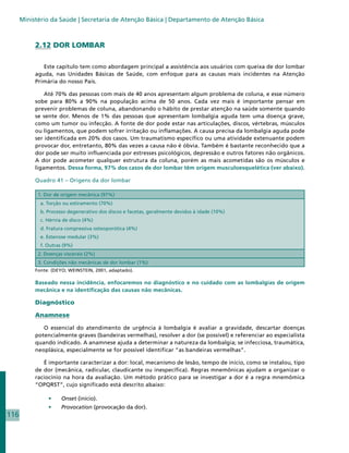 Ministério da Saúde | Secretaria de Atenção Básica | Departamento de Atenção Básica



           2.12 DOR LOMBAR

              Este capítulo tem como abordagem principal a assistência aos usuários com queixa de dor lombar
           aguda, nas Unidades Básicas de Saúde, com enfoque para as causas mais incidentes na Atenção
           Primária do nosso País.

               Até 70% das pessoas com mais de 40 anos apresentam algum problema de coluna, e esse número
           sobe para 80% a 90% na população acima de 50 anos. Cada vez mais é importante pensar em
           prevenir problemas de coluna, abandonando o hábito de prestar atenção na saúde somente quando
           se sente dor. Menos de 1% das pessoas que apresentam lombalgia aguda tem uma doença grave,
           como um tumor ou infecção. A fonte de dor pode estar nas articulações, discos, vértebras, músculos
           ou ligamentos, que podem sofrer irritação ou inflamações. A causa precisa da lombalgia aguda pode
           ser identificada em 20% dos casos. Um traumatismo específico ou uma atividade extenuante podem
           provocar dor, entretanto, 80% das vezes a causa não é óbvia. Também é bastante reconhecido que a
           dor pode ser muito influenciada por estresses psicológicos, depressão e outros fatores não orgânicos.
           A dor pode acometer qualquer estrutura da coluna, porém as mais acometidas são os músculos e
           ligamentos. Dessa forma, 97% dos casos de dor lombar têm origem musculoesquelética (ver abaixo).

           Quadro 41 – Origens da dor lombar

            1. Dor de origem mecânica (97%)
             a. Torção ou estiramento (70%)
             b. Processo degenerativo dos discos e facetas, geralmente devidos à idade (10%)
             c. Hérnia de disco (4%)
             d. Fratura compressiva osteoporótica (4%)
             e. Estenose medular (3%)
             f. Outras (9%)
            2. Doenças viscerais (2%)
            3. Condições não mecânicas de dor lombar (1%)
           Fonte: (DEYO; WEINSTEIN, 2001, adaptado).

           Baseado nessa incidência, enfocaremos no diagnóstico e no cuidado com as lombalgias de origem
           mecânica e na identificação das causas não mecânicas.

           Diagnóstico

           Anamnese

              O essencial do atendimento de urgência à lombalgia é avaliar a gravidade, descartar doenças
           potencialmente graves (bandeiras vermelhas), resolver a dor (se possível) e referenciar ao especialista
           quando indicado. A anamnese ajuda a determinar a natureza da lombalgia; se infecciosa, traumática,
           neoplásica, especialmente se for possível identificar “as bandeiras vermelhas”.

              É importante caracterizar a dor: local, mecanismo de lesão, tempo de início, como se instalou, tipo
           de dor (mecânica, radicular, claudicante ou inespecífica). Regras mnemônicas ajudam a organizar o
           raciocínio na hora da avaliação. Um método prático para se investigar a dor é a regra mnemômica
           “OPQRST”, cujo significado está descrito abaixo:

                •	    Onset (início).
                •	    Provocation (provocação da dor).
116
 