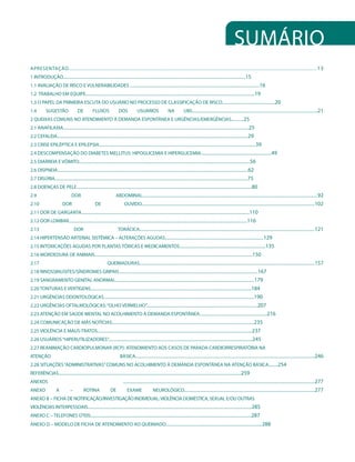 Sumário
APRESENTAÇÃO............................................................................................................................................................................ 13
1 INTRODUÇÃO................................................................................................................................................................................15
1.1 AVALIAÇÃO DE RISCO E VULNERABILIDADES .............................................................................................................................16
1.2 TRABALHO EM EQUIPE...................................................................................................................................................................19
1.3 O PAPEL DA PRIMEIRA ESCUTA DO USUÁRIO NO PROCESSO DE CLASSIFICAÇÃO DE RISCO...................................................20
1.4          SUGESTÃO                     DE           FLUXOS                 DOS              USUÁRIOS                     NA             UBS.........................................................................................................................21
2 QUEIXAS COMUNS NO ATENDIMENTO À DEMANDA ESPONTÂNEA E URGÊNCIAS/EMERGÊNCIAS............25
2.1 ANAFILAXIA...................................................................................................................................................................................25
2.2 CEFALEIA........................................................................................................................................................................................29
2.3 CRISE EPILÉPTICA E EPILEPSIA.......................................................................................................................................................39
2.4 DESCOMPENSAÇÃO DO DIABETES MELLITUS: HIPOGLICEMIA E HIPERGLICEMIA....................................................................49
2.5 DIARREIA E VÔMITO.....................................................................................................................................................................56
2.6 DISPNEIA........................................................................................................................................................................................62
2.7 DISÚRIA..........................................................................................................................................................................................75
2.8 DOENÇAS DE PELE.........................................................................................................................................................................80
2.9                                 DOR                                     ABDOMINAL.........................................................................................................................................................................92
2.10                        DOR                          DE                        OUVIDO.......................................................................................................................................................................102
2.11 DOR DE GARGANTA..................................................................................................................................................................110
2.12 DOR LOMBAR............................................................................................................................................................................116
2.13                                   DOR                                    TORÁCICA.........................................................................................................................................................................121
2.14 HIPERTENSÃO ARTERIAL SISTÊMICA – ALTERAÇÕES AGUDAS...............................................................................................129
2.15 INTOXICAÇÕES AGUDAS POR PLANTAS TÓXICAS E MEDICAMENTOS...................................................................................135
2.16 MORDEDURA DE ANIMAIS........................................................................................................................................................150
2.17                                                                QUEIMADURAS.........................................................................................................................................................................157
2.18 RINOSSINUSITES/SÍNDROMES GRIPAIS......................................................................................................................................167
2.19 SANGRAMENTO GENITAL ANORMAL......................................................................................................................................179
2.20 TONTURAS E VERTIGENS...........................................................................................................................................................184
2.21 URGÊNCIAS ODONTOLÓGICAS.................................................................................................................................................190
2.22 URGÊNCIAS OFTALMOLÓGICAS: “OLHO VERMELHO”...........................................................................................................207
2.23 ATENÇÃO EM SAÚDE MENTAL NO ACOLHIMENTO À DEMANDA ESPONTÂNEA.................................................................216
2.24 COMUNICAÇÃO DE MÁS NOTÍCIAS.........................................................................................................................................235
2.25 VIOLÊNCIA E MAUS-TRATOS.....................................................................................................................................................237
2.26 USUÁRIOS “HIPERUTILIZADORES”...........................................................................................................................................245
2.27 REANIMAÇÃO CARDIOPULMONAR (RCP): ATENDIMENTO AOS CASOS DE PARADA CARDIORRESPIRATÓRIA NA
ATENÇÃO                                                                        BÁSICA.............................................................................................................................................................................246
2.28 SITUAÇÕES “ADMINISTRATIVAS” COMUNS NO ACOLHIMENTO À DEMANDA ESPONTÂNEA NA ATENÇÃO BÁSICA.........254
REFERÊNCIAS................................................................................................................................................................................259
ANEXOS                                                                            .........................................................................................................................................................................................277
ANEXO                  A           –           ROTINA                  DE             EXAME                   NEUROLÓGICO..............................................................................................................................277
ANEXO B – FICHA DE NOTIFICAÇÃO/INVESTIGAÇÃO INDIVIDUAL: VIOLÊNCIA DOMÉSTICA, SEXUAL E/OU OUTRAS
VIOLÊNCIAS INTERPESSOAIS..............................................................................................................................................................285
ANEXO C – TELEFONES ÚTEIS...........................................................................................................................................................287
ANEXO D – MODELO DE FICHA DE ATENDIMENTO AO QUEIMADO.............................................................................................288 
 