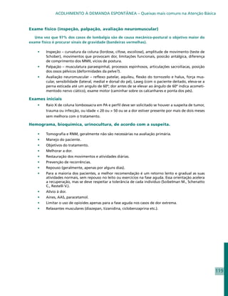 ACOLHIMENTO À DEMANDA ESPONTÂNEA – Queixas mais comuns na Atenção Básica


Exame físico (inspeção, palpação, avaliação neuromuscular)

   Uma vez que 97% dos casos de lombalgia são de causa mecânico-postural o objetivo maior do
exame físico é procurar sinais de gravidade (bandeiras vermelhas).

    •	   Inspeção – curvatura da coluna (lordose, cifose, escoliose), amplitude de movimento (teste de
         Schober), movimentos que provocam dor, limitações funcionais, posicão antálgica, diferença
         de comprimento dos MMII, vícios de postura.
    •	   Palpação – musculatura paraespinhal, processos espinhosos, articulações sacroilíacas, posição
         dos ossos pélvicos (deformidades da pelve?).
    •	   Avaliação neuromuscular – reflexo patelar, aquileu, flexão do tornozelo e halux, força mus-
         cular, sensibilidade (lateral, medial e dorsal do pé), Laseg (com o paciente deitado, eleva-se a
         perna esticada até um angulo de 60º; dor antes de se elevar ao ângulo de 60º indica acometi-
         mentodo nervo ciático), exame motor (caminhar sobre os calcanhares e ponta dos pés).

Exames iniciais
    •	   Raio X de coluna lombossacra em PA e perfil deve ser solicitado se houver a suspeita de tumor,
         trauma ou infecção, ou idade < 20 ou > 50 ou se a dor estiver presente por mais de dois meses
         sem melhora com o tratamento.

Hemograma, bioquímica, urinocultura, de acordo com a suspeita.

    •	   Tomografia e RNM, geralmente não são necessárias na avaliação primária.
    •	   Manejo do paciente.
    •	   Objetivos do tratamento.
    •	   Melhorar a dor.
    •	   Restauração dos movimentos e atividades diárias.
    •	   Prevenção de recorrências.
    •	   Repouso (geralmente, apenas por alguns dias).
    •	   Para a maioria dos pacientes, a melhor recomendação é um retorno lento e gradual as suas
         atividades normais, sem repouso no leito ou exercícios na fase aguda. Essa orientação acelera
         a recuperação, mas se deve respeitar a tolerância de cada indivíduo (Soibelman M., Schenatto
         C., Restelli V.).
    •	   Alívio à dor.
    •	   Aines, AAS, paracetamol.
    •	   Limitar o uso de opioides apenas para a fase aguda nos casos de dor extrema.
    •	   Relaxantes musculares (diazepan, tizanidina, ciclobenzaprina etc.).




                                                                                                            119
 