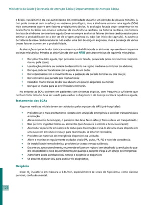 Ministério da Saúde | Secretaria de Atenção Básica | Departamento de Atenção Básica


           e braço. Tipicamente ela vai aumentando em intensidade durante um período de poucos minutos. A
           dor pode começar com o esforço ou estresse psicológico, mas a síndrome coronariana aguda (SCA)
           mais comumente ocorre sem fatores precipitantes óbvios. A avaliação focada deve concentrar-se no
           desconforto torácico, nos sinais e sintomas de insuficiência cardíaca, na história cardíaca, nos fatores
           de risco de síndrome coronariana aguda.Deve-se sempre avaliar os fatores de risco cardiovascular para
           estimar a probabilidade de a dor ser de origem anginosa ou não (ver início do capítulo). A ausência
           de fatores de risco cardiovasculares não exclui uma dor de origem anginosa, mas a presença de vários
           desses fatores aumentam a probabilidade.

              As descrições atípicas de dor torácica reduzem a probabilidade de os sintomas representarem isquemia
           ou lesão miocárdica. Perceba as descrições de dor que NÃO são características de isquemia miocárdica:

                •	   Dor pleurítica (dor aguda, tipo pontada ou em facada, provocada pelos movimentos respirató-
                     rios ou pela tosse);
                •	   Localização primária ou isolada do desconforto na região mediana ou inferior do abdome;
                •	   Dor que pode ser localizada com a ponta de um dedo;
                •	   Dor reproduzida com o movimento ou a palpação da parede do tórax ou dos braços;
                •	   Dor constante que persiste por muitas horas;
                •	   Episódios muito breves de dor que duram uns poucos segundos ou menos;
                •	   Dor que se irradia para as extremidades inferiores.

              No entanto as SCAs ocorrem em pacientes com sintomas atípicos, com frequência suficiente que
           nenhum fator isolado deve ser usado para excluir o diagnóstico de doença cardíaca isquêmica aguda.

           Tratamento das SCAs

              Algumas medidas iniciais devem ser adotadas pelas equipes da APS (pré-hospitalar):

                •	   Providenciar o mais prontamente contato com serviço de emergência e solicitar transporte para
                     a remoção;
                •	   Até o momento da remoção, o paciente não deve fazer esforço físico e deve ser tranquilizado.;
                •	   Não permitir ingestão hídrica ou alimentos (pois favorece o vômito e broncoaspiração);
                •	   Acomodar o paciente em cadeira de rodas para locomoção e levá-lo até uma maca disposta em
                     uma sala com estrutura e espaço para reanimação, se esta for necessária;
                •	   Providenciar materiais de emergência disponíveis na unidade;
                •	   Aferir e monitorar regularmente os dados vitais (PA, pulso, FR, FC) e nível de consciência;
                •	   Se instabilidade hemodinâmica, providenciar acesso venoso calibroso;
                •	   Durante ou após o atendimento, recomenda-se fazer um registro bem detalhado da evolução do qua-
                     dro clínico desde o início do atendimento até quando o paciente chega a um serviço de emergência;
                •	   Administre ácido acetilsalicílico, nitrato e oxigênio se disponível;
                •	   Se possível, realizar ECG para auxiliar no diagnóstico.

           Oxigênio

              Dose: O2 inalatório em máscara a 6-8L/min, especialmente se sinais de hipoxemia, como cianose
           perioral, confusão mental.



126
 