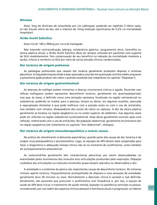ACOLHIMENTO À DEMANDA ESPONTÂNEA – Queixas mais comuns na Atenção Básica


Nitratos

   Dose: 5mg do dinitrato de isossorbida por via sublingual, podendo ser repetido 5-10min após,
se não houver alívio da dor, até o máximo de 15mg (redução significativa de 5,5% na mortalidade
hospitalar).

Ácido Acetil Salicílico

   Dose inicial: 100 a 300mg por via oral mastigada.

   Não havendo contraindicação (alergia, intolerância gástrica, sangramento ativo, hemofilia ou
úlcera péptica ativa), o Ácido Acetil Salicílico deve ser sempre utilizada em pacientes com suspeita
de SCA imediatamente. Tem comprovação de seu benefício na redução da mortalidade imediata e
tardia, infarto e reinfarto na SCA por meio de vários estudos clínicos randomizados.

Dor torácica de origem pulmonar

   As patologias pulmonares que causam dor torácica geralmente produzem dispneia e sintomas
pleuríticos. A traqueobronquite tende a estar associada a uma dor em queimação na linha média, enquanto
a pneumonia pode produzir dor sobre o pulmão envolvido (ver tratamento no capítulo “Dispneias”).

Dor torácica de origem gastrointestinal

   As doenças do esôfago podem mimetizar a doença coronariana crônica e aguda. Pacientes com
refluxo esofagiano podem apresentar desconforto torácico, geralmente em queimação(pirose),
mas que, às vezes, é definido como uma sensação opressiva, localizada na região retroesternal ou
subesternal, podendo se irradiar para o pescoço, braços ou dorso, em algumas ocasiões, associada
à regurgitação alimentar e que pode melhorar com a posição ereta ou com o uso de antiácidos,
mas também com nitratos, bloqueadores dos canais de cálcio ou repouso. A dor da úlcera péptica
geralmente se localiza na região epigástrica ou no andar superior do abdômen, mas algumas vezes
pode ser referida na região subesternal ouretroesternal. Essas dores geralmente ocorrem após uma
refeição, melhorando com o uso de antiácidos. Na palpação abdominal, geralmente encontramos dor
na região epigástrica (ver tratamento no capítulo “Dor abdominal”, disfagia).

Dor torácica de origem musculoesquelética e outras causas

   Na prática do atendimento à demanda espontânea, grande parte das causas de dor torácica é de
origem musculoesquelética e psicossomática. Logo, as equipes da APS devem estar preparadas para
fazer o diagnóstico e adequado manejo clínico não só no momento do acolhimento, como também
do acompanhamento ambulatorial.

   As costocondrites geralmente têm características pleuríticas por serem desencadeadas ou
exacerbadas pelos movimentos dos músculos e/ou articulações produzidos pela respiração. Palpação
cuidadosa das articulações ou músculos envolvidos quase sempre reproduz ou desencadeia a dor.

   A ansiedade e a síndrome do pânico são importantes causas de desconforto torácico. Os sintomas
incluem aperto torácico, frequentemente acompanhado de dispneia e uma sensação de ansiedade,
geralmente dura 30 minutos ou mais. Normalmente a descrição clínica é variável e mal definida.
Geralmente, são pacientes que procuram o acolhimento com frequência e, por isso, a equipe de
saúde da APS deve iniciar o tratamento de saúde mental, baseado na assistência centrada na pessoa,
considerando, por isso (além dos aspectos clínicos pessoais e familiares,atuais e pregressos), os hábitos   127
 