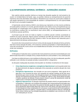 ACOLHIMENTO À DEMANDA ESPONTÂNEA – Queixas mais comuns na Atenção Básica


2.14 HIPERTENSÃO ARTERIAL SISTÊMICA – ALTERAÇÕES AGUDAS


   Este capítulo aborda questões relativas ao manejo das elevações agudas do nível pressórico do
usuário na Unidade Básica de Saúde. Logo, as questões relativas ao acompanhamento do paciente
hipertenso não serão abordadas neste Caderno. Ressaltamos que a busca do usuário pela unidade em
caso agudo representa ou uma necessidade de reavaliar o acompanhamento ou uma oportunidade
de inseri-lo em um projeto terapêutico.

   A hipertensão arterial sistêmica (HAS) é uma doença que representa um dos maiores problemas
em saúde pública no Brasil e no mundo, gerando elevado custo médico-social, principalmente por sua
participação em complicações como na doença cerebrovascular, na doença arterialcoronária (DAC),
na insuficiência cardíaca (IC), na insuficiência renal crônica (IRC), na retinopatiahipertensiva e na
insuficiência vascular periférica.

   A principal causa de morte em todas as regiões é o acidente vascular cerebral, acometendo as
mulheres em maior proporção. Alguns autores consideram que 40% das mortes por AVC e 25% das
mortes por DAC são decorrentes de HAS. Portanto a HAS é um dos fatores mais relevantes para o
desenvolvimento de doenças cardiovasculares.

   O aumento dos níveis pressóricos é comum no dia a dia das equipes de atenção primária; portanto,
esse tema merece atenção de todos, a fim evitarmos condutas precipitadas e a hipermedicalização. A
rotina de controle de PA, muito comum nas Unidades Básicas de Saúde, torna esse nível de prevenção
ainda mais necessário.

Definições

   A HAS pode ser traduzida como o aumento dos níveis pressóricos acima do recomendado para uma
determinada faixa etária e condição clínica, sempre levando em conta também o risco cardiovascular.

    Com base na média de duas ou mais medidas em diferentes visitas, com técnica adequada, aparelho
calibrado e com indivíduo em posição sentada, é possível definir o diagnóstico.

   As elevações inadequadas da pressão arterial podem ser divididas inicialmente em três classes:

    •	   Crises hipertensivas (urgências e emergências hipertensivas): ocorre quando existe risco
         de desenvolvimento de alguma complicação clínica associada ao aumento abrupto dos níveis
         pressóricos.
    •	   Emergências hipertensivas: são situações em que ocorre progressiva lesão aguda de ór-
         gãos-alvo e risco iminente de morte, que necessitam de redução imediata da PA (não neces-
         sariamente para níveis normais). Tais emergências devem ser tratadas preferencialmente com
         agentes anti-hipertensivos parenterais em unidades de urgência. Logo, diante dessas situações,
         o médico assistente da Atenção Primária deverá chamar o serviço de atendimento móvel de
         urgência para a remoção do paciente imediatamente.
    •	   Urgências hipertensivas: há elevação importante da pressão arterial, em geral pressão arte-
         rial diastólica > 120mmHg, com condição clínica estável, sem comprometimento de órgãos-alvo,
         porém são situações em que existe risco potencial de lesão aguda de órgão-alvo. Em pacientes
         que já apresentam alguma lesão desse tipo, deve-se ficar mais atento, pois eles apresentam ris-
         co mais elevado de novas complicações em curto prazo, na permanência de PA acentuadamen-
         te elevada. Nos casos de urgência, a atuação sobre o controle pressórico deve ser realizada de
         forma menos intensa que nas emergências,podendo-se estabelecer esse controle em até 24h,
         com medicações por via oral.
                                                                                                           129
 
