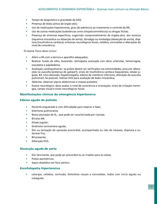 ACOLHIMENTO À DEMANDA ESPONTÂNEA – Queixas mais comuns na Atenção Básica


   •	   Tempo de diagnóstico e gravidade da HAS;
   •	   Presença de lesão prévia de órgão-alvo;
   •	   Uso de medicações hipertensivas, grau de aderência ao tratamento e controle da PA;
   •	   Uso de outras medicações (substâncias como simpaticomiméticos) ou drogas ilícitas;
   •	   Presença de sintomas específicos, sugerindo comprometimento de órgãos-alvo: dor torácica
        (isquemia miocárdica ou dissecção de aorta), dorsalgia ou lombalgia (dissecção de aorta), disp-
        neia (insuficiência cardíaca), sintomas neurológicos focais, cefaleia, convulsões e alterações do
        nível de consciência.

  O exame físico deve incluir:

   •	   Aferir a PA com a técnica e aparelho adequados;
   •	   Realizar fundo de olho, buscando: retinopatia avançada com dano arteriolar, hemorragias,
        exsudatos e papiledema;
   •	   Avaliação cardiopulmonar: os pulsos devem ser verificados nas extremidades; procurar altera-
        ções na ausculta (presença de galope?), sinais de insuficiência cardíaca (taquipneia, estase ju-
        gular, B3, ictus desviado, hepatomegalia, edema de membros inferiores, alteração da ausculta
        pulmonar). Se possível, realizar ECG para avaliação de lesão miocárdica;
   •	   Abdome: observar sopros abdominais e massas pulsáteis;
   •	   Exame neurológico: deve avaliar o nível de consciência e orientação, sinais de irritação menín-
        gea, campo visual e sinais neurológicos focais.

Manifestações clínicas da emergência hipertensiva

Edema agudo de pulmão

   •	   Paciente angustiado e com dificuldade para respirar e falar;
   •	   Estertores pulmonares;
   •	   Baixa saturação de O² , que pode ser caracterizada por cianose;
   •	   B3 e/ou B4;
   •	   Estase jugular;
   •	   Síndrome coronariana aguda;
   •	   Dor ou sensação de opressão precordial, acompanhada ou não de náuseas, dispneia e su-
        dorese fria;
   •	   B4 presente;
   •	   Alteração ECG.


Dissecção aguda de aorta

   •	   Dor lancinante, que pode ser precordial ou se irradiar para as costas;
   •	   Pulsos assimétricos;
   •	   Sopro diastólico em foco aórtico.

Encefalopatia hipertensiva

   •	   Letargia, cefaleia, confusão, distúrbios visuais e convulsões, todos com início agudo ou
        subagudo.


                                                                                                            131
 