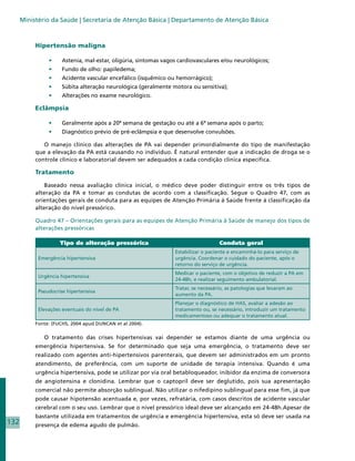 Ministério da Saúde | Secretaria de Atenção Básica | Departamento de Atenção Básica



           Hipertensão maligna

                •	    Astenia, mal-estar, oligúria, sintomas vagos cardiovasculares e/ou neurológicos;
                •	    Fundo de olho: papiledema;
                •	    Acidente vascular encefálico (isquêmico ou hemorrágico);
                •	    Súbita alteração neurológica (geralmente motora ou sensitiva);
                •	    Alterações no exame neurológico.

           Eclâmpsia

                •	    Geralmente após a 20ª semana de gestação ou até a 6ª semana após o parto;
                •	    Diagnóstico prévio de pré-eclâmpsia e que desenvolve convulsões.

              O manejo clínico das alterações de PA vai depender primordialmente do tipo de manifestação
           que a elevação da PA está causando no indivíduo. É natural entender que a indicação de droga se o
           controle clínico e laboratorial devem ser adequados a cada condição clínica específica.

           Tratamento

               Baseado nessa avaliação clínica inicial, o médico deve poder distinguir entre os três tipos de
           alteração da PA e tomar as condutas de acordo com a classificação. Segue o Quadro 47, com as
           orientações gerais de conduta para as equipes de Atenção Primária à Saúde frente à classificação da
           alteração do nível pressórico.

           Quadro 47 – Orientações gerais para as equipes de Atenção Primária à Saúde de manejo dos tipos de
           alterações pressóricas

                     Tipo de alteração pressórica                                   Conduta geral
                                                                 Estabilizar o paciente e encaminhá-lo para serviço de
            Emergência hipertensiva                              urgência. Coordenar o cuidado do paciente, após o
                                                                 retorno do serviço de urgência.
                                                                 Medicar o paciente, com o objetivo de reduzir a PA em
            Urgência hipertensiva
                                                                 24-48h, e realizar seguimento ambulatorial.
                                                                 Tratar, se necessário, as patologias que levaram ao
            Pseudocrise hipertensiva
                                                                 aumento da PA.
                                                                 Planejar o diagnóstico de HAS, avaliar a adesão ao
            Elevações eventuais do nível de PA                   tratamento ou, se necessário, introduzir um tratamento
                                                                 medicamentoso ou adequar o tratamento atual.
           Fonte: (FUCHS, 2004 apud DUNCAN et al 2004).


              O tratamento das crises hipertensivas vai depender se estamos diante de uma urgência ou
           emergência hipertensiva. Se for determinado que seja uma emergência, o tratamento deve ser
           realizado com agentes anti-hipertensivos parenterais, que devem ser administrados em um pronto
           atendimento, de preferência, com um suporte de unidade de terapia intensiva. Quando é uma
           urgência hipertensiva, pode se utilizar por via oral betabloqueador, inibidor da enzima de conversora
           de angiotensina e clonidina. Lembrar que o captopril deve ser deglutido, pois sua apresentação
           comercial não permite absorção sublingual. Não utilizar o nifedipino sublingual para esse fim, já que
           pode causar hipotensão acentuada e, por vezes, refratária, com casos descritos de acidente vascular
           cerebral com o seu uso. Lembrar que o nível pressórico ideal deve ser alcançado em 24-48h.Apesar de
           bastante utilizada em tratamentos de urgência e emergência hipertensiva, esta só deve ser usada na
132        presença de edema agudo de pulmão.
 