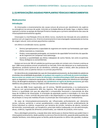 ACOLHIMENTO À DEMANDA ESPONTÂNEA – Queixas mais comuns na Atenção Básica



2.15 INTOXICAÇÕES AGUDAS POR PLANTAS TÓXICAS E MEDICAMENTOS


Medicamentos

Introdução

   As intoxicações e envenenamentos são causas comuns de procura por atendimento de urgência
ou emergência nos serviços de saúde, incluindo as Unidades Básicas de Saúde, logo, o objetivo deste
capítulo é orientar as equipes de Atenção Primária à Saúde para o primeiro atendimento dos casos de
intoxicações/envenenamentos agudos.

   Intoxicação é a manifestação clínica do efeito nocivo, resultante da interação de uma substância
química com um organismo vivo. O termo envenenamento é mais empregado nasexposições às toxinas
de origem natural, como animais peçonhentos e plantas.

   Um efeito é considerado nocivo, quando:

     •	   Diminui perceptivamente a capacidade do organismo em manter sua homeostasia, quer sejam
          efeitos reversíveis ou irreversíveis;
     •	   Produz, numa exposição prolongada, um transtorno da capacidade funcional e/ou da capacida-
          de do organismo em compensar nova sobrecarga;
     •	   Aumenta a suscetibilidade aos efeitos indesejáveis de outros fatores, tais como os químicos,
          físicos, biológicos ou socioambientais.

   Existem em torno de 100 mil substâncias químicas que estão em contato com o homem e estima-se
que 1.000 novos produtos entram anualmente no mercado. Entre eles destacam-se os medicamentos,
agrotóxicos, produtos químicos de uso doméstico, solventes, gases e metais, além dos produtos de
origem natural, como as plantas tóxicas e os animais peçonhentos.

    Em decorrência da complexidade dos casos de intoxicação/envenenamento, da diversidade de substâncias
envolvidas e da variabilidade da gravidade, em qualquer caso suspeito ou confirmado de evento toxicológico,
deve-se entrar em contato com o Centro de Informação e AssistênciaToxicológica (CIAT) da sua região para
apoio ao diagnóstico e tratamento apropriados. Os CIATs são unidades públicas de referência em toxicologia
clínica, de abrangência estadual ou regional, com atendimento em regime de plantão permanente, por meio
telefônico e/ou presencial. A lista com todos os CIATs encontra-se no final deste capítulo.

    No ano de 2008, foram registrados, por 22 centros, 106.939 atendimentos, e os medicamentos
lideraram com aproximadamente 30% dos registros. Pela grande variedade de medicamentos, a
forma e a quantidade com que são adquiridos e armazenados favorecem a manutenção de altas
taxas de incidência de intoxicações. A orientação da população quanto à toxicidade e os riscos dos
medicamentos, o maior controle das prescrições e das dispensações e o uso de embalagens especiais
de proteção à criança são medidas eficazes na prevenção das intoxicações por medicamentos.

   Os casos de intoxicações/envenenamentos são influenciados profundamente por elementos
sociais, culturais, sanitários, e variam paralelamente a estes, podendo ocorrer acidentalmente de
forma individual ou coletiva, ocupacional, por tentativa de suicídio, tentativa de aborto, tentativa
de homicídio, automedicação, uso terapêutico, prescrição médica inadequada, erro de administração,
abuso, violência, ingestão de alimentos contaminados, uso indevido do produto, entre outros.

    Para a abordagem preventiva, a equipe deve estar atenta para os diversos fatores que podem levar à
intoxicação/envenenamento, desde questões na estrutura física do domicilio, passando pelas questões das
relações familiares, como doença grave na família, perda de parentes no último mês, gravidez, mudança         135
 