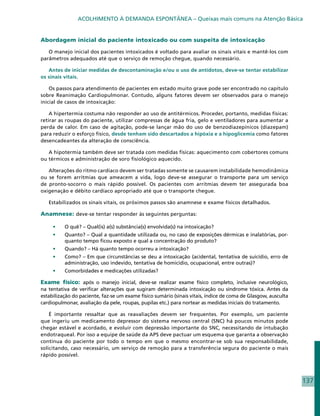 ACOLHIMENTO À DEMANDA ESPONTÂNEA – Queixas mais comuns na Atenção Básica


Abordagem inicial do paciente intoxicado ou com suspeita de intoxicação

   O manejo inicial dos pacientes intoxicados é voltado para avaliar os sinais vitais e mantê-los com
parâmetros adequados até que o serviço de remoção chegue, quando necessário.

   Antes de iniciar medidas de descontaminação e/ou o uso de antídotos, deve-se tentar estabilizar
os sinais vitais.

    Os passos para atendimento de pacientes em estado muito grave pode ser encontrado no capítulo
sobre Reanimação Cardiopulmonar. Contudo, alguns fatores devem ser observados para o manejo
inicial de casos de intoxicação:

    A hipertermia costuma não responder ao uso de antitérmicos. Proceder, portanto, medidas físicas:
retirar as roupas do paciente, utilizar compressas de água fria, gelo e ventiladores para aumentar a
perda de calor. Em caso de agitação, pode-se lançar mão do uso de benzodiazepínicos (diazepam)
para reduzir o esforço físico, desde tenham sido descartados a hipóxia e a hipoglicemia como fatores
desencadeantes da alteração de consciência.

   A hipotermia também deve ser tratada com medidas físicas: aquecimento com cobertores comuns
ou térmicos e administração de soro fisiológico aquecido.

   Alterações do ritmo cardíaco devem ser tratadas somente se causarem instabilidade hemodinâmica
ou se forem arritmias que ameacem a vida, logo deve-se assegurar o transporte para um serviço
de pronto-socorro o mais rápido possível. Os pacientes com arritmias devem ter assegurada boa
oxigenação e débito cardíaco apropriado até que o transporte chegue.

   Estabilizados os sinais vitais, os próximos passos são anamnese e exame físicos detalhados.

Anamnese: deve-se tentar responder às seguintes perguntas:

     •	   O quê? – Qual(is) a(s) substância(s) envolvida(s) na intoxicação?
     •	   Quanto? – Qual a quantidade utilizada ou, no caso de exposições dérmicas e inalatórias, por-
          quanto tempo ficou exposto e qual a concentração do produto?
     •	   Quando? – Há quanto tempo ocorreu a intoxicação?
     •	   Como? – Em que circunstâncias se deu a intoxicação (acidental, tentativa de suicídio, erro de
          administração, uso indevido, tentativa de homicídio, ocupacional, entre outras)?
     •	   Comorbidades e medicações utilizadas?

Exame físico: após o manejo inicial, deve-se realizar exame físico completo, inclusive neurológico,
na tentativa de verificar alterações que sugiram determinada intoxicação ou síndrome tóxica. Antes da
estabilização do paciente, faz-se um exame físico sumário (sinais vitais, índice de coma de Glasgow, ausculta
cardiopulmonar, avaliação da pele, roupas, pupilas etc.) para nortear as medidas iniciais do tratamento.

    É importante ressaltar que as reavaliações devem ser frequentes. Por exemplo, um paciente
que ingeriu um medicamento depressor do sistema nervoso central (SNC) há poucos minutos pode
chegar estável e acordado, e evoluir com depressão importante do SNC, necessitando de intubação
endotraqueal. Por isso a equipe de saúde da APS deve pactuar um esquema que garanta a observação
contínua do paciente por todo o tempo em que o mesmo encontrar-se sob sua responsabilidade,
solicitando, caso necessário, um serviço de remoção para a transferência segura do paciente o mais
rápido possível.




                                                                                                                137
 
