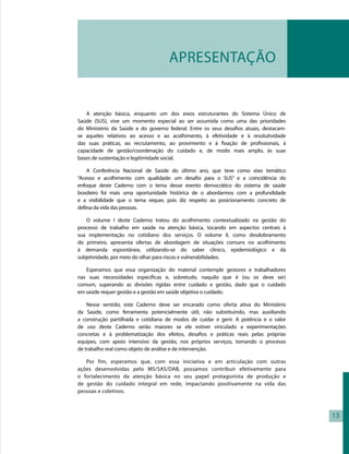 APRESENTAÇÃO


   A atenção básica, enquanto um dos eixos estruturantes do Sistema Único de
Saúde (SUS), vive um momento especial ao ser assumida como uma das prioridades
do Ministério da Saúde e do governo federal. Entre os seus desafios atuais, destacam-
se aqueles relativos ao acesso e ao acolhimento, à efetividade e à resolutividade
das suas práticas, ao recrutamento, ao provimento e à fixação de profissionais, à
capacidade de gestão/coordenação do cuidado e, de modo mais amplo, às suas
bases de sustentação e legitimidade social.

    A Conferência Nacional de Saúde do último ano, que teve como eixo temático
“Acesso e acolhimento com qualidade: um desafio para o SUS” e a coincidência do
enfoque deste Caderno com o tema desse evento democrático do sistema de saúde
brasileiro foi mais uma oportunidade histórica de o abordarmos com a profundidade
e a visibilidade que o tema requer, pois diz respeito ao posicionamento concreto de
defesa da vida das pessoas.

   O volume I deste Caderno tratou do acolhimento contextualizado na gestão do
processo de trabalho em saúde na atenção básica, tocando em aspectos centrais à
sua implementação no cotidiano dos serviços. O volume II, como desdobramento
do primeiro, apresenta ofertas de abordagem de situações comuns no acolhimento
à demanda espontânea, utilizando-se do saber clínico, epidemiológico e da
subjetividade, por meio do olhar para riscos e vulnerabilidades.

   Esperamos que essa organização do material contemple gestores e trabalhadores
nas suas necessidades específicas e, sobretudo, naquilo que é (ou os deve ser)
comum, superando as divisões rígidas entre cuidado e gestão, dado que o cuidado
em saúde requer gestão e a gestão em saúde objetiva o cuidado.

    Nesse sentido, este Caderno deve ser encarado como oferta ativa do Ministério
da Saúde, como ferramenta potencialmente útil, não substituindo, mas auxiliando
a construção partilhada e cotidiana de modos de cuidar e gerir. A potência e o valor
de uso deste Caderno serão maiores se ele estiver vinculado a experimentações
concretas e à problematização dos efeitos, desafios e práticas reais pelas próprias
equipes, com apoio intensivo da gestão, nos próprios serviços, tomando o processo
de trabalho real como objeto de análise e de intervenção.

   Por fim, esperamos que, com essa iniciativa e em articulação com outras
ações desenvolvidas pelo MS/SAS/DAB, possamos contribuir efetivamente para
o fortalecimento da atenção básica no seu papel protagonista de produção e
de gestão do cuidado integral em rede, impactando positivamente na vida das
pessoas e coletivos.

    

                                                                                        13
 