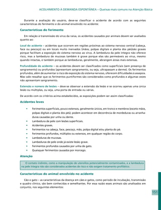 ACOLHIMENTO À DEMANDA ESPONTÂNEA – Queixas mais comuns na Atenção Básica


   Durante a avaliação do usuário, deve-se classificar o acidente de acordo com as seguintes
características do ferimento e do animal envolvido no acidente:

Características do ferimento

   Em relação à transmissão do vírus da raiva, os acidentes causados por animais devem ser avaliados
quanto ao:

Local do acidente – acidentes que ocorrem em regiões próximas ao sistema nervoso central (cabeça,
face ou pescoço) ou em locais muito inervados (mãos, polpas digitais e planta dos pés)são graves
porque facilitam a exposição do sistema nervoso ao vírus. A lambedura da pele íntegra não oferece
risco, mas a lambedura de mucosas também é grave porque elas são permeáveis ao vírus, mesmo
quando intactas, e também porque as lambeduras, geralmente, abrangem áreas mais extensas.

Profundidade do acidente – os acidentes devem ser classificados como superficiais (sem presença de
sangramento) ou profundos (apresentam sangramento, ou seja, ultrapassam a derme). Os ferimentos
profundos, além de aumentar o risco de exposição do sistema nervoso, oferecem dificuldades à assepsia.
Mas vale ressaltar que os ferimentos puntiformes são considerados como profundos e algumas vezes
não apresentam sangramento.

Extensão e número de lesões – deve-se observar a extensão da lesão e se ocorreu apenas uma única
lesão ou múltiplas, ou seja, uma porta de entrada ou várias.

De acordo com os critérios acima estabelecidos, as exposições podem ser assim classificadas:

Acidentes leves

    •	   Ferimentos superficiais, pouco extensos, geralmente únicos, em tronco e membros (exceto mãos,
         polpas digitais e planta dos pés); podem acontecer em decorrência de mordeduras ou arranha-
         duras causadas por unha ou dente.
    •	   Lambedura de pele com lesões superficiais.
    •	   Acidentes graves.
    •	   Ferimentos na cabeça, face, pescoço, mão, polpa digital e/ou planta do pé.
    •	   Ferimentos profundos, múltiplos ou extensos, em qualquer região do corpo.
    •	   Lambeduras de mucosas.
    •	   Lambeduras de pele onde já existe lesão grave.
    •	   Ferimentos profundos causados por unha de gato.
    •	   Quaisquer ferimentos causados por morcego.

Atenção

    O contato indireto, como a manipulação de utensílios potencialmente contaminados, e a lambedura
 na pele íntegra não são considerados acidentes de risco e não exigem tratamento profilático.

Características do animal envolvido no acidente

   Cão e gato – as características da doença em cães e gatos, como período de incubação, transmissão
e quadro clínico, são bem conhecidas e semelhantes. Por essa razão esses animais são analisados em
conjunto, nos seguintes elementos:

                                                                                                         151
 