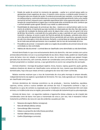 Ministério da Saúde | Secretaria de Atenção Básica | Departamento de Atenção Básica


                •	   Estado de saúde do animal no momento da agressão – avaliar se o animal estava sadio ou
                     apresentava sinais sugestivos de raiva. A maneira como ocorreu o acidente pode fornecer in-
                     formações sobre seu estado de saúde. O acidente provocado (por exemplo, o animal que reage
                     em defesa própria, a estímulos dolorosos ou outras provocações) geralmente indica uma reação
                     normal do animal, enquanto que a agressão espontânea (sem causa aparente) pode indicar al-
                     teração do comportamento e sugere que o animal pode estar acometido de raiva. Lembrar que
                     o animal também pode agredir devido à sua índole ou adestramento.
                •	   Possibilidade de observação do animal por dez dias – mesmo se o animal estiver sadio no mo-
                     mento do acidente, é importante que seja mantido em observação por dez dias. Nos cães e gatos,
                     o período de incubação da doença pode variar de alguns dias a anos, mas em geral é de cerca
                     de 60 dias. No entanto, a excreção de vírus pela saliva, ou seja, o período em que o animal pode
                     transmitir a doença, só ocorre a partir do final do período de incubação, variando entre dois e
                     cinco dias antes do aparecimento dos sinais clínicos, persistindo até sua morte, que pode ocorrer
                     em até cinco dias após o início dos sintomas. Portanto, o animal deve ser observado por dez dias.
                     Se em todo esse período permanecer vivo e saudável, não há risco de transmissão do vírus.
                •	   Procedência do animal – é necessário saber se a região de procedência do animal é área de raiva
                     controlada ou não controlada.
                •	   Hábitos de vida do animal – o animal deve ser classificado como domiciliado ou não domiciliado.

              Animal domiciliado é o que vive exclusivamente dentro do domicílio, não tem contato com outros
           animais desconhecidos e só sai à rua acompanhado do seu dono. Desse modo, podem ser classificados
           como de baixo risco em relação à transmissão da raiva. Ao contrário, aqueles que passam longos
           períodos fora do domicílio, sem controle, devem ser considerados como animais de risco, mesmo que
           tenham proprietário e recebam vacinas, o que geralmente só ocorre nas campanhas de vacinação.

              Animais silvestres – morcego de qualquer espécie, micos, macaco, raposa, guaxinim, quati, gambá,
           roedores silvestres etc devem ser classificados como animais de risco, mesmo que domiciliados e/ou
           domesticados, haja vista que nesses animais a patogenia da raiva não é bem conhecida.

               Relatos recentes mostram que o risco de transmissão do vírus pelo morcego é sempre elevado,
           independentemente da espécie e gravidade do ferimento. Por isso, toda agressão por morcego deve
           ser classificada como grave.

              Animais domésticos de interesse econômico ou de produção – bovinos, bubalinos, equídeos,
           caprinos, ovinos, suínos e outros também são animais de risco. É importante conhecer o tipo, a
           frequência e o grau do contato ou exposição que os tratadores e outros profissionais têm com esses
           animais, e a incidência da raiva na região, para avaliar a indicação de tratamento pré ou pós-exposição.

              Animais de baixo risco – os seguintes roedores e lagomorfos (áreas urbanas ou de criação) são
           considerados como de baixo risco para a transmissão da raiva e, por isso, não é necessário indicar
           tratamento profilático da raiva em caso de acidentes causados por eles:

                •	   Ratazana-de-esgoto (Rattus norvegicus);
                •	   Rato-de-telhado (Rattus rattus);
                •	   Camundongo (Mus musculus);
                •	   Cobaia ou porquinho-da-índia (Cavea porcellus);
                •	   Hamster (Mesocricetus auratus);
                •	   Coelho (Oryetolagus cuniculus).
152
 