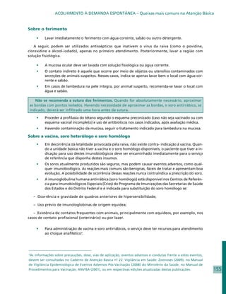 ACOLHIMENTO À DEMANDA ESPONTÂNEA – Queixas mais comuns na Atenção Básica


Sobre o ferimento

     •	   Lavar imediatamente o ferimento com água corrente, sabão ou outro detergente.

   A seguir, podem ser utilizados antissépticos que inativem o vírus da raiva (como o povidine,
clorexidine e álcool-iodado), apenas no primeiro atendimento. Posteriormente, lavar a região com
solução fisiológica.

     •	   A mucosa ocular deve ser lavada com solução fisiológica ou água corrente.
     •	   O contato indireto é aquele que ocorre por meio de objetos ou utensílios contaminados com
          secreções de animais suspeitos. Nesses casos, indica-se apenas lavar bem o local com água cor-
          rente e sabão.
     •	   Em casos de lambedura na pele íntegra, por animal suspeito, recomenda-se lavar o local com
          água e sabão.

   Não se recomenda a sutura dos ferimentos. Quando for absolutamente necessário, aproximar
as bordas com pontos isolados. Havendo necessidade de aproximar as bordas, o soro antirrábico, se
indicado, deverá ser infiltrado uma hora antes da sutura.

     •	   Proceder à profilaxia do tétano segundo o esquema preconizado (caso não seja vacinado ou com
          esquema vacinal incompleto) e uso de antibióticos nos casos indicados, após avaliação médica.
     •	   Havendo contaminação da mucosa, seguir o tratamento indicado para lambedura na mucosa.

Sobre a vacina, soro heterólogo e soro homólogo

     •	   Em decorrência da letalidade provocada pela raiva, não existe contra- indicação à vacina. Quan-
          do a unidade básica não tiver a vacina e o soro homólogo disponíveis, o paciente que tiver a in-
          dicação para uso destes imunobiológicos deve ser encaminhado imediatamente para o serviço
          de referência que disponha destes insumos.
     •	   Os soros atualmente produzidos são seguros, mas podem causar eventos adversos, como qual-
          quer imunobiológico. As reações mais comuns são benignas, fáceis de tratar e apresentam boa
          evolução. A possibilidade de ocorrência dessas reações nunca contraindica a prescrição do soro.
     •	   A imunoglobulina humana antirrábica (soro homólogo) está disponível nos Centros de Referên-
          cia para Imunobiológicos Especiais (Cries) do Programa de Imunizações das Secretarias de Saúde
          dos Estados e do Distrito Federal e é indicada para substituição do soro homólogo se:

    – Ocorrência e gravidade de quadros anteriores de hipersensibilidade;

    – Uso prévio de imunologlobinas de origem equídea;

   – Existência de contatos frequentes com animais, principalmente com equídeos, por exemplo, nos
casos de contato profissional (veterinário) ou por lazer.


     •	   Para administração de vacina e soro antirrábicos, o serviço deve ter recursos para atendimento
          ao choque anafilático3.




3
 As informações sobre precauções, dose, vias de aplicação, eventos adversos e condutas frente a estes eventos,
devem ser consultadas no Caderno de Atenção Básica nº 22: Vigilância em Saúde: Zoonoses (2009), no Manual
de Vigilância Epidemiológica de Eventos Adversos Pós-Vacinação (2008) do Ministério da Saúde, no Manual de
Procedimentos para Vacinação, ANVISA (2001), ou em respectivas edições atualizadas destas publicações.           155
 
