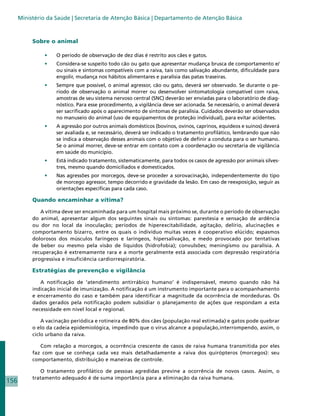 Ministério da Saúde | Secretaria de Atenção Básica | Departamento de Atenção Básica



           Sobre o animal

               •	   O período de observação de dez dias é restrito aos cães e gatos.
               •	   Considera-se suspeito todo cão ou gato que apresentar mudança brusca de comportamento e/
                    ou sinais e sintomas compatíveis com a raiva, tais como salivação abundante, dificuldade para
                    engolir, mudança nos hábitos alimentares e paralisia das patas traseiras.
               •	   Sempre que possível, o animal agressor, cão ou gato, deverá ser observado. Se durante o pe-
                    ríodo de observação o animal morrer ou desenvolver sintomatologia compatível com raiva,
                    amostras de seu sistema nervoso central (SNC) deverão ser enviadas para o laboratório de diag-
                    nóstico. Para esse procedimento, a vigilância deve ser acionada. Se necessário, o animal deverá
                    ser sacrificado após o aparecimento de sintomas de paralisia. Cuidados deverão ser observados
                    no manuseio do animal (uso de equipamentos de proteção individual), para evitar acidentes.
               •	   A agressão por outros animais domésticos (bovinos, ovinos, caprinos, equídeos e suínos) deverá
                    ser avaliada e, se necessário, deverá ser indicado o tratamento profilático, lembrando que não
                    se indica a observação desses animais com o objetivo de definir a conduta para o ser humano.
                    Se o animal morrer, deve-se entrar em contato com a coordenação ou secretaria de vigilância
                    em saúde do município.
               •	   Está indicado tratamento, sistematicamente, para todos os casos de agressão por animais silves-
                    tres, mesmo quando domiciliados e domesticados.
               •	   Nas agressões por morcegos, deve-se proceder a sorovacinação, independentemente do tipo
                    de morcego agressor, tempo decorrido e gravidade da lesão. Em caso de reexposição, seguir as
                    orientações específicas para cada caso.

           Quando encaminhar a vítima?

              A vítima deve ser encaminhada para um hospital mais próximo se, durante o período de observação
           do animal, apresentar algum dos seguintes sinais ou sintomas: parestesia e sensação de ardência
           ou dor no local da inoculação; períodos de hiperexcitabilidade, agitação, delírio, alucinações e
           comportamento bizarro, entre os quais o indivíduo muitas vezes é cooperativo elúcido; espasmos
           dolorosos dos músculos faríngeos e laríngeos, hipersalivação, e medo provocado por tentativas
           de beber ou mesmo pela visão de líquidos (hidrofobia); convulsões; meningismo ou paralisia. A
           recuperação é extremamente rara e a morte geralmente está associada com depressão respiratória
           progressiva e insuficiência cardiorrespiratória.

           Estratégias de prevenção e vigilância

              A notificação de ‘atendimento antirrábico humano’ é indispensável, mesmo quando não há
           indicação inicial de imunização. A notificação é um instrumento importante para o acompanhamento
           e encerramento do caso e também para identificar a magnitude da ocorrência de mordeduras. Os
           dados gerados pela notificação podem subsidiar o planejamento de ações que respondam a esta
           necessidade em nível local e regional.

               A vacinação periódica e rotineira de 80% dos cães (população real estimada) e gatos pode quebrar
           o elo da cadeia epidemiológica, impedindo que o vírus alcance a população,interrompendo, assim, o
           ciclo urbano da raiva.

              Com relação a morcegos, a ocorrência crescente de casos de raiva humana transmitida por eles
           faz com que se conheça cada vez mais detalhadamente a raiva dos quirópteros (morcegos): seu
           comportamento, distribuição e maneiras de controle.

              O tratamento profilático de pessoas agredidas previne a ocorrência de novos casos. Assim, o
           tratamento adequado é de suma importância para a eliminação da raiva humana.
156
 