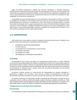 ACOLHIMENTO À DEMANDA ESPONTÂNEA – Queixas mais comuns na Atenção Básica


   Além da profilaxia dispensada a pessoas que sofreram mordeduras, é indicado tratamento
profilático de pré-exposição para grupos de alto risco de exposição ao vírus da raiva. Estes grupos são
constituídos por pessoas que devido ao trabalho ou lazer sofrem maior exposição a mordeduras, que
entre os quais destacamos os veterinários, estudantes de veterinária e zootecnia, treinadores de cães,
espeólogos, funcionários de zoológico etc.

   A população de animais abandonados nas ruas é significativa. Essa situação aumenta a ocorrência
de episódios de mordeduras e vale ressaltar que esses animais se encontram em condições de maior
suscetibilidade para contraírem e transmitirem o vírus. Nos serviços de atenção básica, é possível
fazer ações de educação sobre a posse responsável dos animais. Em determinadas situações em que
o agravo é muito frequente, a Vigilância Ambiental em parceria com outros equipamentos, como
UBS, escolas e outras instituições podem promover campanhas de castração para contribuir com a
diminuição da população de cães e gatos abandonados.




2.17 QUEIMADURAS


   Este capítulo tem como objetivo orientar as equipes de atenção primária para a assistência aos
pacientes vítimas de queimaduras, abordando de forma prática:

     •	   O diagnóstico da extensão da(s) lesão(ões).
     •	   Primeiros socorros.
     •	   As indicações de encaminhamentos a outros serviços.
     •	   O tratamento adequado.
     •	   Os cuidados com a lesão.
     •	   Orientações para a prevenção de queimaduras.


Introdução

   As queimaduras são traumas que podem ter consequências decisivas para as vítimas. Nenhum
outro tipo de trauma desencadeia uma resposta metabólica tão intensa e com tantas repercussões em
praticamente todos os órgãos e sistemas. Sua gravidade é determinada principalmente pela extensão
da superfície corporal queimada e pela profundidade. Além das repercussões imediatas consequentes
às queimaduras, as sequelas físicas e reações emocionais do paciente queimado e de sua família
podem permanecer por toda a vida.

   Entretanto, recentes avanços no conhecimento da fisiopatologia da resposta metabólica à
queimadura, cuidados com as feridas, novas técnicas cirúrgicas e bioengenharia da pele têm
demonstrado excelentes resultados na maioria dos pacientes queimados que sobrevivem ao trauma.

    Ao receber um paciente com queimadura na UBS é importante ter atenção para o contexto em que a
queimadura ocorreu: violência, acidente de trabalho, acidente doméstico, acidente de trânsito etc. Todas
essas situações merecem atenção especial da equipe responsável, que além de oferecer os cuidados com a
lesão, pode realizar um plano de trabalho considerando as situações desencadeadoras da queimadura.

O diagnóstico da extensão da(s) lesão(ões)

Classificação

   A profundidade da lesão é dependente da temperatura e duração da energia térmica aplicada à             157
 