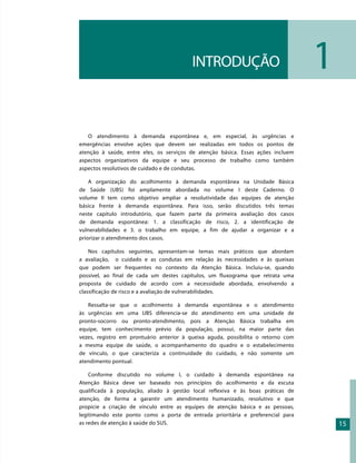 INTRODUÇÃO                               1
   O atendimento à demanda espontânea e, em especial, às urgências e
emergências envolve ações que devem ser realizadas em todos os pontos de
atenção à saúde, entre eles, os serviços de atenção básica. Essas ações incluem
aspectos organizativos da equipe e seu processo de trabalho como também
aspectos resolutivos de cuidado e de condutas.

    A organização do acolhimento à demanda espontânea na Unidade Básica
de Saúde (UBS) foi amplamente abordada no volume I deste Caderno. O
volume II tem como objetivo ampliar a resolutividade das equipes de atenção
básica frente à demanda espontânea. Para isso, serão discutidos três temas
neste capítulo introdutório, que fazem parte da primeira avaliação dos casos
de demanda espontânea: 1. a classificação de risco, 2. a identificação de
vulnerabilidades e 3. o trabalho em equipe, a fim de ajudar a organizar e a
priorizar o atendimento dos casos.

    Nos capítulos seguintes, apresentam-se temas mais práticos que abordam
a avaliação, o cuidado e as condutas em relação às necessidades e às queixas
que podem ser frequentes no contexto da Atenção Básica. Incluiu-se, quando
possível, ao final de cada um destes capítulos, um fluxograma que retrata uma
proposta de cuidado de acordo com a necessidade abordada, envolvendo a
classificação de risco e a avaliação de vulnerabilidades.

   Ressalta-se que o acolhimento à demanda espontânea e o atendimento
às urgências em uma UBS diferencia-se do atendimento em uma unidade de
pronto-socorro ou pronto-atendimento, pois a Atenção Básica trabalha em
equipe, tem conhecimento prévio da população, possui, na maior parte das
vezes, registro em prontuário anterior à queixa aguda, possibilita o retorno com
a mesma equipe de saúde, o acompanhamento do quadro e o estabelecimento
de vínculo, o que caracteriza a continuidade do cuidado, e não somente um
atendimento pontual.

    Conforme discutido no volume I, o cuidado à demanda espontânea na
Atenção Básica deve ser baseado nos princípios do acolhimento e da escuta
qualificada à população, aliado à gestão local reflexiva e às boas práticas de
atenção, de forma a garantir um atendimento humanizado, resolutivo e que
propicie a criação de vínculo entre as equipes de atenção básica e as pessoas,
legitimando este ponto como a porta de entrada prioritária e preferencial para
as redes de atenção à saúde do SUS.                                                    15
 