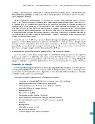 ACOLHIMENTO À DEMANDA ESPONTÂNEA – Queixas mais comuns na Atenção Básica



se íntegra a epiderme como uma cobertura biológica à derme queimada, já que a retirada do líquido
da flictena remove também os mediadores inflamatórios presentes, minimizando a dor e evitando o
aprofundamento da lesão.

    Já se o tempo entre a queimadura e o atendimento for maior que uma hora, manter a flictena
íntegra. Se a flictena estiver rota, deve-se fazer o debridamento da pele excedente. Após 48 horas,
o curativo deve ser trocado com degermação da superfície queimada e curativo fechado com
sulfadiazina de prata creme ou, preferencialmente, por coberturas que permaneçam por cinco a
sete dias, evitando a troca frequente, para manter o processo de reepitelização. É recomendável
que os curativos sejam inspecionados a cada 48 horas para monitorar o processo de cicatrização e
o aparecimento de infecção. Antibióticos não estão indicados, exceto se for observada na troca de
curativos secreção purulenta, celulite periqueimadura, edema, petéquias e sinais sistêmicos como
febre e comprometimento geral.

   Em geral, ao final de 21 dias, o processo de reepitelização se completa, permanecendo a área
queimada com aspecto hipercrômico, usualmente avermelhado ou róseo, que tende a desaparecer. O
acompanhamento ambulatorial deve incluir, nesse momento, uso de cremes hidratantes em grande
quantidade, acompanhado de massagem no local, evitar o sol por seis meses e monitoramento
durante uma ano para o aparecimento de cicatrizes hipertróficas.

Atendimento aos paciente com queimaduras de espessura total

   Após anamnese, exame físico, comprovação de antitetânica, analgesia, limpeza da superfície
queimada e curativo não aderente, esses casos sempre deverão ser encaminhados a um pronto
atendimento mais próximo e, quando da contrarreferência, o usuário deverá ser acompanhado pela
equipe de saúde para o seguimento do tratamento da ferida, em conjunto com o serviço de referência.

Prevenção de infecção

   Devido à perda do tegumento (barreira física), presença de tecidos necróticos e imunossupressão
causada pela lesão térmica o risco de infecção é alto. A infecção ocorre quando os microoganismos
colonizantes invadem os tecidos viáveis subjacentes da pele. O uso de antibióticos não estão indicados
se não forem observados sinais de infecção.

   Sinais e sintomas mais frequentes da infecção da queimadura:

      – 	 mudanças na coloração da ferida: marrom-escura, enegrecida e violácea.
      – 	 descolamento rápido da escara (necrose seca, crosta).
      – 	 coloração hemorrágica do tecido abaixo da escara e edema.
      – 	 coloração violácea da área perilesional.
      – 	 hipotermia (< 35,5ºC).
      – 	 hipertermia (> 37,8ºC).
      – 	 hipotensão (pressão sistólica <90mmHg).
      – 	 leucocitose (mais frequente nas infecções por gram-positivos).
      – 	 leucopenia (mais frequente nas infecções por gram-negativos).
      – 	 oligúria.
      –	hiperglicemia.
      – 	 alteração no estado mental.
      – 	 bacteremia secundária.
      – 	 aumento da profundidade na queimadura.
                                                                                                         161
 