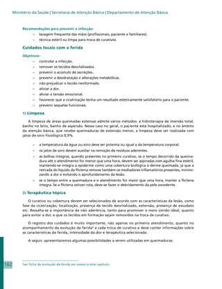 Ministério da Saúde | Secretaria de Atenção Básica | Departamento de Atenção Básica



           Recomendações para prevenir a infecção:
                     – 	 lavagem frequente das mãos (profissionais, paciente e familiares).
                     – 	 técnica estéril ou limpa para troca de curativos.

           Cuidados locais com a ferida

           Objetivos:
                     – 	 controlar a infecção.
                     – 	 remover os tecidos desvitalizados.
                     – 	 prevenir o acúmulo de secreções.
                     – 	 prevenir a desidratação e alterações metabólicas.
                     – 	 não prejudicar o tecido neoformado.
                     – 	 aliviar a dor.
                     – 	 aliviar a tensão emocional.
                     – 	 favorecer que a cicatrização tenha um resultado esteticamente satisfatório para o paciente.
                     – 	 prevenir sequelas funcionais.

           1) Limpeza

              A limpeza de áreas queimadas extensas admite vários métodos: a hidroterapia de imersão total,
           banho no leito, banho de aspersão. Nesse caso no geral, o paciente está hospitalizado, e no âmbito
           da atenção básica, que recebe queimaduras de extensão menor, a limpeza deve ser realizada com
           jatos de soro fisiológico 0,9%.

                     – 	 a temperatura da água ou soro deve ser próxima ou igual a da temperatura corporal.
                     – 	 os jatos de soro devem auxiliar na remoção de resíduos aderentes.
                     – 	 as bolhas íntegras, quando presentes no primeiro curativo, se o tempo decorrido da queima-
                         dura até o atendimento for menor que uma hora, devem ser aspiradas com agulha fina estéril,
                         mantendo-se íntegra a epiderme como uma cobertura biológica à derme queimada, já que a
                         retirada do líquido da flictena remove também os mediadores inflamatórios presentes, minimi-
                         zando a dor e evitando o aprofundamento da lesão.
                     – 	 se o tempo entre a queimadura e o atendimento for maior que uma hora, manter a flictena
                         íntegra. Se a flictena estiver rota, deve-se fazer o debridamento da pele excedente.

           2) Terapêutica tópica

              O curativo ou cobertura devem ser selecionados de acordo com as características da lesão, como
           fase da cicatrização, localização, presença de tecido desvitalizado, extensão, presença de exsudato
           etc. Ressalta-se a importância da não aderência, tanto para promover o meio úmido ideal, quanto
           para evitar a dor, e que os tecidos em formação sejam removidos na troca de curativo.

               O registro dos cuidados é muito importante, não apenas no primeiro atendimento, quanto no
           acompanhamento da evolução da ferida4 a cada troca de curativo e deve conter informações sobre
           as características da ferida, intensidade da dor e terapêutica selecionada.

                  A seguir, apresentaremos algumas possibilidades a serem utilizadas em queimaduras:




162        4
               ver ficha de evolução da ferida em anexo a este capítulo.
 
