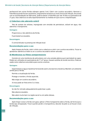 Ministério da Saúde | Secretaria de Atenção Básica | Departamento de Atenção Básica


           perilesional (em outras feridas sobrepor apenas 1cm). Cobrir com curativo secundário. Remover a
           hidrofibra quando houver vazamento, sangramento excessivo ou sinais clínicos de infecção. De acordo
           com as recomendações do fabricante, pode-se deixar a hidrofibra por até 14 dias na queimadura de
           2º grau. Essa cobertura se solta espontaneamente na medida em que ocorre a reepitelização.

           c) Cobertura não aderente estéril

              Tela de acetato de celulose, impregnada com emulsão de petrolatum, solúvel em água, não
           aderente e transparente.

           Vantagens

              Proporciona a não aderência da ferida.

              É permeável ao exsudato.

           Desvantagens

              É contraindicada na presença de infecção local.

           Recomendações para o uso

              Após limpeza da ferida, cobrir o leito com a cobertura e cobrir com curativo secundário. Trocar se
           apresentar aderência à lesão ou se o curativo secundário estiver saturado.

           d) Membranas ou filmes semipermeáveis

              Consiste em uma membrana de poliuretano com uma camada adesiva que é permeável ao vapor.
           Podem ser utilizados em queimaduras de 1º e 2º graus. Causam autólise do tecido necrótico. Pode ser
           usado como cobertura secundária para outros curativos.

           Vantagens

             Impermeáveis à água e bactérias fornecendo assim uma barreira mecânica; Mantém um ambiente
           úmido para a ferida.

              Permite a visualização da ferida.

              Protege e mantém a ferida aquecida.

              Não exige um curativo secundário.

              A troca pode ser feita entre 3 a 5 dias.

           Desvantagens

              Se não for retirado adequadamente pode lesar a pele.

              Não absorve exsudato.

              Não adere muito bem na região sacral ou em peles oleosas.

           Recomendações para o uso

              Após limpar e secar a ferida com gaze, aplicar o filme transparente sobre a ferida, de forma que a
           borda seja ultrapassada. Trocar quando perder a transparência, descolar da pele ou se houver sinais
           de infecção.


164
 