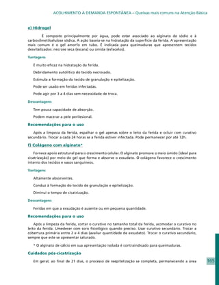 ACOLHIMENTO À DEMANDA ESPONTÂNEA – Queixas mais comuns na Atenção Básica


e) Hidrogel

   	     É composto principalmente por água, pode estar associado ao alginato de sódio e à
carboxilmetilcelulose sódica. A ação baseia-se na hidratação da superfície da ferida. A apresentação
mais comum é o gel amorfo em tubo. É indicada para queimaduras que apresentem tecidos
desvitalizados: necrose seca (escara) ou úmida (esfacelos).

Vantagens

   É muito eficaz na hidratação da ferida.

   Debridamento autolítico do tecido necrosado.

   Estimula a formação do tecido de granulação e epitelização.

   Pode ser usado em feridas infectadas.

   Pode agir por 3 a 4 dias sem necessidade de troca.

Desvantagens

   Tem pouca capacidade de absorção.

   Podem macerar a pele perilesional.

Recomendações para o uso

   Após a limpeza da ferida, espalhar o gel apenas sobre o leito da ferida e ocluir com curativo
secundário. Trocar a cada 24 horas se a ferida estiver infectada. Pode permanecer por até 72h.

f) Colágeno com alginato*

    Fornece apoio estrutural para o crescimento celular. O alginato promove o meio úmido (ideal para
cicatrização) por meio do gel que forma e absorve o exsudato. O colágeno favorece o crescimento
interno dos tecidos e vasos sanguíneos.

Vantagens

   Altamente absorventes.

   Conduz à formação do tecido de granulação e epitelização.

   Diminui o tempo de cicatrização.

Desvantagens

   Feridas em que a exsudação é ausente ou em pequena quantidade.

Recomendações para o uso

    Após a limpeza da ferida, cortar o curativo no tamanho total da ferida, acomodar o curativo no
leito da ferida. Umedecer com soro fisiológico quando preciso. Usar curativo secundário. Trocar a
cobertura primária entre 2 e 4 dias (avaliar quantidade de exsudato). Trocar o curativo secundário,
sempre que este se apresentar saturado.

   * O alginato de cálcio em sua apresentação isolada é contraindicado para queimaduras.

Cuidados pós-cicatrização

   Em geral, ao final de 21 dias, o processo de reepitelização se completa, permanecendo a área        165
 
