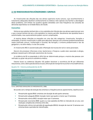 ACOLHIMENTO À DEMANDA ESPONTÂNEA – Queixas mais comuns na Atenção Básica



2.18 RINOSSINUSITES/SÍNDROMES GRIPAIS


   As rinossinusites são afecções das vias aéreas superiores muito comuns, cujo reconhecimento e
tratamento adequados desafiam cotidianamente os médicos. Este capítulo visa facilitar a abordagem
desse problema, com ênfase nos quadros agudos atendidos com mais frequência nas consultas de
demanda espontânea na Unidade Básica de Saúde.

Conceitos

   Estima-se que adultos tenham dois a cinco episódios de infecção das vias aéreas superiores por ano
e que crianças tenham de seis a oito episódios no mesmo período. Geralmente são episódios leves e
autolimitados, mas ocasionalmente podem ocorrer complicações.

    A maioria dessas infecções se enquadra em uma das três categorias: rinossinusite, faringite e
otitemédia. O termo rinossinusite é usado para descrever doenças com sintomas predominantemente
nasais (resfriado comum, rinofaringite e sinusite). Na faringite, o sintoma predominante é dor de
garganta e, na otite média, é a dor de ouvido.

   A rinossinusite (RS) é caracterizada pela inflamação da mucosa do nariz e seios paranasais.

   Decorre de processos infecciosos virais, bacterianos e fúngicos e pode estar associada à alergia,
polipose nasossinusal e disfunção vasomotora da mucosa.

   A incidência de RS na população é difícil de ser determinada porque a maioria das pessoas com
resfriado ou gripe não procura assistência médica.

  Fatores locais ou sistêmicos (Quadro 53) podem favorecer a ocorrência de RS por diferentes
mecanismos, como: obstrução dos óstios sinusais, disfunção do transporte mucociliar e imunodeficiência.

Quadro 53 – Fatores predispodentes de RS

 Infecções virais das vias aéreas superiores (IVAS).
 Rinite alérgica.
 Exposição ao tabaco.
 Anormalidades anatômicas das VAS.
 Corpo estranho.
 Barotrauma.
 Outros.
Fonte: (DIRETRIZES BRASILEIRAS DE RINOSSINUSITES, 2008).

   De acordo com o tempo de evolução dos sintomas e a frequência de seu aparecimento, classifica-se em:

     •	    Rinossinusite aguda (RSA): sintomas com duração de até quatro semanas.
     •	    Rinossinusite subaguda (RSSA): duração maior que quatro e menor que 12 semanas.
     •	    Rinossinusite crônica (RSC): duração maior que 12 semanas.
     •	    Rinossinusite recorrente (RSR): quatro ou mais episódios de RSA no intervalo de um ano, com
           resolução completa dos sintomas entre eles.
     •	    Rinossinusite crônica com períodos de agudização (RSCA): duração de mais de 12 semanas com
           sintomas leves e períodos de intensificação.
                                                                                                          167
 