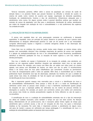 Ministério da Saúde | Secretaria de Atenção Básica | Departamento de Atenção Básica


              Torna-se necessário, portanto, refletir sobre o acesso da população aos serviços de saúde de
          atenção básica e os possíveis fatores que possam favorecer ou dificultar a entrada do usuário no
          sistema de saúde, como: número de usuários por equipe, organização da demanda espontânea,
          localização do estabelecimento, horários e dias de atendimento, infraestrutura adequada para o
          atendimento, entre outros. Em alguns serviços ainda é possível identificar práticas que resultam em
          restrição do acesso da população, com filas para o atendimento, distribuição de senhas, atendimento
          por ordem de chegada sem avaliação de risco e vulnerabilidades e o não acolhimento das urgências
          nas unidades de saúde.



          1.1 AVALIAÇÃO DE RISCO E VULNERABILIDADES

              O acesso com equidade deve ser uma preocupação constante no acolhimento à demanda
          espontânea. A equidade, como um princípio de justiça, baseia-se na premissa de que é preciso tratar
          diferentemente os desiguais (diferenciação positiva) ou cada um de acordo com a sua necessidade,
          corrigindo diferenciações injustas e negativas e evitando iatrogenias devido à não observação das
          diferentes necessidades.

             Como fazer isso no cotidiano dos serviços, aonde muitas vezes chegam, ao mesmo tempo, várias
          pessoas com necessidades distintas? Uma estratégia importante de garantia de acesso com equidade
          é a adoção da avaliação/estratificação de risco e de vulnerabilidades como ferramenta, possibilitando
          identificar as diferentes gradações de risco, as situações de maior urgência e, com isso, realizar as
          devidas priorizações.

              Para isso, o trabalho em equipe é fundamental. Já na recepção da unidade, uma atendente, um
          porteiro ou um segurança podem identificar situações que apresentam maior risco ou que geram
          sofrimento intenso. Por exemplo, uma criança com febre alta, um adulto com cólica renal, um usuário
          agitado, uma pessoa com dificuldade de respirar, um idoso com dor no peito. O reconhecimento
          destes e de outros sinais de risco pelos trabalhadores que comumente circulam ou permanecem
          nas áreas de recepção/esperas pode e deve ser apoiado. Além disso, é recomendável que os demais
          profissionais façam ativamente esse tipo de observação, sobretudo nos horários em que a unidade de
          saúde estiver mais cheia. As atividades de “sala de espera”, por exemplo, são também oportunidades
          de identificação de riscos mais evidentes.

              Mas é importante garantir espaços mais reservados para a escuta e a identificação de riscos e
          de vulnerabilidades individualmente. Tanto porque o limiar de dor e o modo de manifestação de
          sofrimento variam entre as pessoas (nem sempre o risco é facilmente reconhecível) quanto porque
          há situações em que a exposição pública do sofrimento (ou do motivo da procura) intimida ou
          desrespeita os usuários. Por exemplo, um jovem com corrimento uretral, uma mulher com amenorreia,
          uma pessoa mais tímida ou retraída provavelmente reagirão de forma diferente na sala de espera e
          no consultório.

             A estratificação de risco e a avaliação de vulnerabilidades orientarão não só o tipo de intervenção
          (ou oferta de cuidado) necessário, como também o tempo em que isso deve ocorrer. Na Atenção
          Básica, diferentemente de um pronto-socorro, não é necessário adotar limites rígidos de tempo para
          atendimento após a primeira escuta, a não ser em situações de alto risco, nas quais a intervenção
          imediata se faz necessária. Por outro lado, é importante priorizar o atendimento de alguns casos,
          sob pena de manter a pessoa em sofrimento por tempo prolongado. E a estratificação de risco e a
16        avaliação de vulnerabilidades podem ser bastante úteis nesse sentido.
 