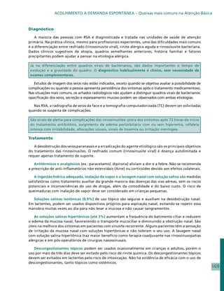 ACOLHIMENTO À DEMANDA ESPONTÂNEA – Queixas mais comuns na Atenção Básica



Diagnóstico

    A maioria das pessoas com RSA é diagnosticada e tratada nas unidades de saúde de atenção
primária. Na prática clínica, mesmo para profissionais experientes, uma das dificuldades mais comuns
é a diferenciação entre resfriado (rinossinusite viral), rinite alérgica aguda e rinossisusite bacteriana.
Dados clínicos sugestivos de atopia, quadros semelhantes anteriores, história familiar e fatores
precipitantes podem ajudar a pensar na etiologia alérgica.

 Já na diferenciação entre quadros virais de bacterianos, são dados importantes o tempo de
 evolução e a gravidade do quadro. O diagnóstico habitualmente é clínico, sem necessidade de
 exames complementares.

   Estudos de imagem dos seios não estão indicados, exceto quando se objetiva avaliar a possibilidade de
complicações ou quando a pessoa apresenta persistência dos sintomas após o tratamento medicamentoso.
Nas situações mais comuns, os achados radiológicos não ajudam a distinguir quadros virais de bacterianos:
opacificação dos seios, secreção e espessamento mucoso podem ser observados com ambas etiologias.

   Nas RSA, a radiografia de seios da face e a tomografia computadorizada (TC) devem ser solicitadas
quando se suspeita de complicações.

 São sinais de alerta para complicações das rinossinusites: piora dos sintomas após 72 horas do início
 do tratamento antibiótico, surgimento de edema periorbitário com ou sem hiperemia, cefaleia
 intensa com irritabilidade, alterações visuais, sinais de toxemia ou irritação meníngea.

Tratamento

   A desobstrução dos seios paranasais e a erradicação do agente etiológico são os principais objetivos
do tratamento das rinossinusites. O resfriado comum (rinossinusite viral) é doença autolimitada e
requer apenas tratamento de suporte.

   Antitérmicos e analgésicos (ex.: paracetamol, dipirona) aliviam a dor e a febre. Não se recomenda
a prescrição de anti-inflamatórios não esteroidais (Aine) ou corticoides devido aos efeitos colaterais.

    A ingestão hídrica adequada, inalação de vapor e a lavagem nasal com solução salina são medidas
satisfatórias como tratamento auxiliar da grande maioria das doenças das vias aéreas, sem os riscos
potenciais e inconveniências do uso de drogas, além da comodidade e do baixo custo. O risco de
queimaduras com inalação de vapor deve ser considerado em crianças pequenas.

  Soluções salinas isotônicas (0,9%) de uso tópico são seguras e auxiliam na desobstrução nasal.
Em lactentes, podem ser usados dispositivos próprios para aspiração nasal, evitando-se repetir essa
manobra muitas vezes ao dia para não lesar a mucosa e não causar sangramentos.

   As soluções salinas hipertônicas (até 3%) aumentam a frequência do batimento ciliar e reduzem
o edema da mucosa nasal, favorecendo o transporte mucociliar e diminuindo a obstrução nasal. São
úteis na melhora dos sintomas em pacientes com sinusite recorrente. Alguns pacientes têm a sensação
de irritação da mucosa nasal com soluções hipertônicas e não toleram o seu uso. A lavagem nasal
com solução salina hipertônica traz maior benefício como terapia coadjuvante nas rinossinusopatias
alérgicas e em pós-operatórios de cirurgias nasossinusais.

   Descongestionantes tópicos podem ser usados ocasionalmente em crianças e adultos, porém o
uso por mais de três dias deve ser evitado pelo risco de rinite química. Os descongestionantes tópicos
devem ser evitados em lactentes pelo risco de intoxicação. Não há evidência de eficácia com o uso de
descongestionantes, tanto tópicos como sistêmicos.
                                                                                                             169
 