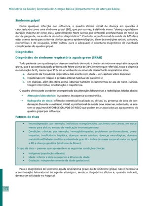 Ministério da Saúde | Secretaria de Atenção Básica | Departamento de Atenção Básica



           Síndrome gripal

              Como qualquer infecção por influenza, o quadro clínico inicial da doença em questão é
           caracterizado como uma síndrome gripal (SG), que por sua vez, é definida como “doença aguda(com
           duração máxima de cinco dias), apresentando febre (ainda que referida) acompanhada de tosse ou
           dor de garganta, na ausência de outros diagnósticos”. Contudo, o profissional de saúde da APS deve
           estar atento tanto para critérios clínicos quanto epidemiológicos, além de condições sociais, culturais,
           econômicas e de ocupação, entre outros, para o adequado e oportuno diagnóstico de eventuais
           complicações do quadro gripal.

           Diagnóstico

           Diagnóstico de síndrome respiratória aguda grave (SRAG)

              Todo paciente com quadro gripal deve ser avaliado de modo a descartar síndrome respiratória aguda
           grave, que é caracterizada pela presença de febre acima de 38ºC (mesmo que referida), tosse e dispneia
           ou saturação de O2 menor que 95% em ar ambiente ou sinais de desconforto respiratório e/ou:
                 a. 	 Aumento da frequência respiratória (de acordo com idade – ver capítulo sobre dispneia);
                 b. 	 Hipotensão em relação à pressão arterial habitual do paciente; e
                 c. 	 Em crianças, além dos itens acima, observar também os batimentos de asa de nariz, cianose,
                      tiragem intercostal, desidratação e inapetência.

              O quadro clínico pode ou não ser acompanhado das alterações laboratoriais e radiológicas listadas abaixo:

                •	    Alterações laboratoriais: leucocitose, leucopenia ou neutrofilia.

                •	    Radiografia de tórax: infiltrado intersticial localizado ou difuso, ou presença de área de con-
                      densação.Durante a avaliação inicial, o profissional de saúde deve observar, sobretudo, se exis-
                      tem os seguintes FATORES E GRUPOS DE RISCO que podem estar associados ao agravamento do
                      quadro gripal por influenza:

           Fatores de risco

                 •	    Imunodepressão: por exemplo, indivíduos transplantados, pacientes com câncer, em trata-
                       mento para aids ou em uso de medicação imunossupressora.
                 •	    Condições crônicas: por exemplo, hemoglobinopatias, problemas cardiovasculares, pneu-
                       mopatias, insuficiência hepática, doenças renais crônicas, doenças neurológicas, doenças
                       metabólicas(Diabetes mellitus e obesidade grau III – índice de massa corporal maior ou igual
                       a 40) e doença genética (síndrome de Down).

            Grupo de risco – pessoas que apresentem as seguintes condições clínicas:

                 •	    Indígenas (população aldeada).
                 •	    Idade: inferior a dois ou superior a 60 anos de idade.
                 •	    Gestação: independentemente da idade gestacional.


              Para o diagnóstico de síndrome aguda respiratória grave ou de síndrome gripal, não é necessária
           a confirmação laboratorial do agente etiológico, sendo o diagnóstico clínico e, quando indicado,
           deverá ser solicitado no hospital.




172
 