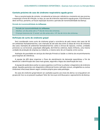 ACOLHIMENTO À DEMANDA ESPONTÂNEA – Queixas mais comuns na Atenção Básica


Contato próximo de caso de síndrome respiratória aguda grave

   Para a caracterização de contato, inicialmente se toma por referência o momento em que ocorreu
a exposição à fonte de infecção, ou seja, ao caso de síndrome respiratória aguda grave. O profissional
deve verificar, portanto, se houve exposição durante o período de transmissibilidade da doença.

Período de transmissibilidade da influenza

    Período de transmissibilidade da influenza
    Adultos: um dia antes até o 7º dia de início dos sintomas.
    Crianças (menores de 12 anos): um dia antes até o 14º dia de início dos sintomas.

Definição de surto de síndrome gripal

    Será considerado como surto de síndrome gripal a ocorrência de pelo menos três casos de SG
em ambientes fechados/restritos, com intervalo de até sete dias entre as datas de início de sintomas
dos casos. Exemplos de ambientes fechados/restritos: asilos e clínicas de repouso, creches, unidades
prisionais ou correcionais, população albergada, dormitórios coletivos, bases militares, uma mesma
unidade de produção de empresa ou indústria, o mesmo setor de um hospital, entre outros.

   Avaliação de gravidade em serviços de Atenção Primária à Saúde e critérios de encaminhamento
para hospitais de referência.

   A equipe da APS deve organizar o fluxo de atendimento da demanda espontânea a fim de
beneficiar a identificação dos casos mais graves, seguindo a lógica da classificação de risco.

   A equipe de saúde deve avaliar os casos suspeitos e confirmar ou afastar o diagnóstico de síndrome
gripal. Aqueles pacientes com diagnóstico diferencial (como resfriado comum, amigdalites ou outras
síndromes infecciosas) devem seguir conduta própria para cada patologia.

   Os casos de síndrome gripal devem ser avaliados quanto aos sinais de alerta e se enquadram em
grupos de risco ou se possuem qualquer fator de risco que contribua para o agravamento da doença.




                                                                                                         173
 