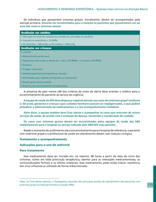 ACOLHIMENTO À DEMANDA ESPONTÂNEA – Queixas mais comuns na Atenção Básica


   Os indivíduos que apresentem sintomas gripais, inicialmente, devem ser acompanhados pela
atenção primária. Deverão ser encaminhados para o hospital os pacientes que apresentarem um ou
mais dos sinais e sintomas abaixo:

    Avaliação em adultos
    • Alteração do nível de consciência, sonolência, convulsão ou paralisia.
    • Frequência respiratória > 30 IRPM.
    • PA diastólica < 60mmHg ou PA sistólica < 90mmHg.
    Avaliação em crianças
    • Cianose.
    • Batimento de asa de nariz.
    • Taquipneia: dois meses a menor de 1 ano (> 50 IRPM); 1 a 5 anos (> 40 IRPM).
    • Toxemia.
    • Tiragem intercostal.
    • Desidratação/vômitos/inapetência, letargia.
    • Dificuldade para ingestão de líquidos ou amamentar.
    • Estado geral comprometido.
    • Presença de comorbidades/imunodepressão.

   A presença de pelo menos UM dos critérios de sinais de alerta deve orientar o médico para o
encaminhamento do paciente ao serviço de urgência.

    A equipe de saúde da APS deve dispensar especial atenção aos casos de síndrome gripal5 emidosos
(> 60 anos), gestantes e crianças cujos cuidados familiares possam ser negligenciados, o que poderá
prejudicar a administração de medicamentos e o seu acompanhamento cuidadoso.

   Além disso, a equipe também deve ficar atenta e acompanhar os casos que retornam de outros
serviços de saúde, de acordo com a evolução da doença, mantendo a coordenação do cuidado.

   Os casos com sintomas graves devem ser encaminhados pelas equipes de saúde das UBS
imediatamente para o hospital ou serviço indicado pela SMS/SES mais próximo.

   Desde o momento do acolhimento até o encaminhamento para o hospital de referência, o paciente
com síndrome gripal e o profissional de saúde em atendimento devem usar máscara cirúrgica.

Tratamento e acompanhamento

Indicações para o uso de antiviral

Para tratamento

    Esse medicamento deve ser iniciado em, no máximo, 48 horas a partir da data de início dos
sintomas. Como em toda prescrição terapêutica, atentar para as interações medicamentosas, as
contraindicações formais e os efeitos colaterais. Esse medicamento pode ainda induzir resistência
dos vírus influenza se utilizado de forma indiscriminada.




5
 Veja, no final deste capítulo, o fluxograma resumido dos principais pontos do atendimento dos pacientes com
síndrome gripal na Atenção Primária à Saúde (APS).                                                             175
 
