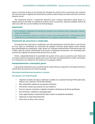 ACOLHIMENTO À DEMANDA ESPONTÂNEA – Queixas mais comuns na Atenção Básica


sugira o aumento da dose ou do período de utilização do antiviral. Para os pacientes que vomitam
até uma hora após a ingestão do medicamento, pode ser administrada uma dose adicional, conforme
esquema acima.

   Tão importante quanto o tratamento específico para a doença respiratória aguda grave é a
adoção oportuna de todas as medidas de suporte clínico ao paciente, segundo avaliação médica de
cada caso, além do uso das medidas não farmacológicas.

Importante:

 – Se for afastado o diagnóstico de infecção por qualquer vírus influenza, deve-se suspender a adminis
   tração do Oseltamivir.
 – Na ficha de notificação, atualizar ou incluir no campo “Informações adicionais” as atualizações sobre
   a data de início do tratamento com Oseltamivir e as medidas complementares adotadas.

Tratamento de casos leves e moderados

   O tratamento dos casos leves e moderados, que não apresentarem sinais de alerta e nem fatores
de risco, deve ser semelhante ao tratamento de qualquer síndrome gripal aguda, tendo atenção
para possibilidade de complicação. Logo, devem ser utilizados medicamentos sintomáticos para dor
e febre, além de orientar alimentação e de manter a hidratação do paciente, com orientação para
aumento da ingestão de líquidos (mais de dois litros ao dia).

    Porém, independentemente da gravidade do quadro clínico, para os pacientes com fatores de
risco para síndrome respiratória aguda grave e que irão fazer acompanhamento na UBS, recomenda-
se o tratamento com oseltamivir de acordo com a avaliação médica.

Acompanhamento: orientações gerais

   É de grande importância que o profissional de saúde ofereça as seguintes orientações durante o
atendimento de paciente com síndrome gripal:

Orientações domiciliares para pacientes e contatos

Para pessoas com síndrome gripal

    •	   Higienizar as mãos com água e sabonete ou sabão (ou se possível álcool gel 70%) após tossir,
         espirrar, usar o banheiro e antes das refeições.
    •	   Não compartilhar objetos de uso pessoal e alimentos.
    •	   Permanecer, sempre que possível, em sua residência.
    •	   Ficar em repouso, aumentar a ingestão e líquidos e alimentar-se de forma equilibrada.
    •	   Para familiares, cuidadores e população geral.
    •	   Evitar aglomerações e ambientes fechados (manter os ambientes ventilados).
    •	   Higienizar as mãos frequentemente.
    •	   Evitar tocar os olhos, nariz ou boca.




                                                                                                           177
 