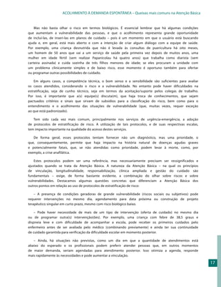 ACOLHIMENTO À DEMANDA ESPONTÂNEA – Queixas mais comuns na Atenção Básica


    Mas não basta olhar o risco em termos biológicos. É essencial lembrar que há algumas condições
que aumentam a vulnerabilidade das pessoas, e que o acolhimento representa grande oportunidade
de incluí-las, de inseri-las em planos de cuidado – pois é um momento em que o usuário está buscando
ajuda e, em geral, está mais aberto e com a intenção de criar algum diálogo com a equipe de saúde.
Por exemplo, uma criança desnutrida que não é levada às consultas de puericultura há oito meses,
um homem de 50 anos que vai a um serviço de saúde pela primeira vez depois de muitos anos, uma
mulher em idade fértil (sem realizar Papanicolau há quatro anos) que trabalha como diarista (sem
carteira assinada) e cuida sozinha de três filhos menores de idade; se eles procuram a unidade com
um problema clinicamente simples e de baixo risco, esse momento é oportuno também para ofertar
ou programar outras possibilidades de cuidado.

    Em alguns casos, a competência técnica, o bom senso e a sensibilidade são suficientes para avaliar
os casos atendidos, considerando o risco e a vulnerabilidade. No entanto pode haver dificuldades na
estratificação, seja de cunho técnico, seja em termos da aceitação/suporte pelos colegas de trabalho.
Por isso, é importante que a(s) equipe(s) discuta(m), que haja troca de conhecimentos, que sejam
pactuados critérios e sinais que sirvam de subsídios para a classificação do risco, bem como para o
entendimento e o acolhimento das situações de vulnerabilidade (que, muitas vezes, requer exceção
ao que está padronizado).

   Tem sido cada vez mais comum, principalmente nos serviços de urgência-emergência, a adoção
de protocolos de estratificação de risco. A utilização de tais protocolos, e de suas respectivas escalas,
tem impacto importante na qualidade do acesso destes serviços.

   De forma geral, esses protocolos tentam fornecer não um diagnóstico, mas uma prioridade, o
que, consequentemente, permite que haja impacto na história natural de doenças agudas graves
e potencialmente fatais, que, se não atendidas como prioridade, podem levar à morte, como, por
exemplo, a crise anafilática.

    Estes protocolos podem ser uma referência, mas necessariamente precisam ser ressignificados e
ajustados quando se trata da Atenção Básica. A natureza da Atenção Básica – na qual os princípios
de vinculação, longitudinalidade, responsabilização, clínica ampliada e gestão do cuidado são
fundamentais – exige, de forma bastante evidente, a combinação do olhar sobre riscos e sobre
vulnerabilidades. Destacamos algumas questões concretas que diferenciam a Atenção Básica dos
outros pontos em relação ao uso de protocolos de estratificação de risco:

    – A presença de condições geradoras de grande vulnerabilidade (riscos sociais ou subjetivos) pode
requerer intervenções no mesmo dia, agendamento para data próxima ou construção de projeto
terapêutico singular em curto prazo, mesmo com risco biológico baixo.

    – Pode haver necessidade de mais de um tipo de intervenção (oferta de cuidado) no mesmo dia
ou de programar outra(s) intervenção(ões). Por exemplo, uma criança com febre de 38,5 graus e
dispneia leve e com dificuldade de acompanhar a escola, pode receber os primeiros cuidados pelo
enfermeiro antes de ser avaliada pelo médico (combinando previamente) e ainda ter sua continuidade
de cuidado garantida para verificação da dificuldade escolar em momento posterior.

   – Ainda, há situações não previstas, como um dia em que a quantidade de atendimentos está
abaixo do esperado e os profissionais podem preferir atender pessoas que, em outros momentos
de maior demanda, seriam agendadas para atendimento posterior. Isso otimiza a agenda, responde
mais rapidamente às necessidades e pode aumentar a vinculação.

                                                                                                            17
 