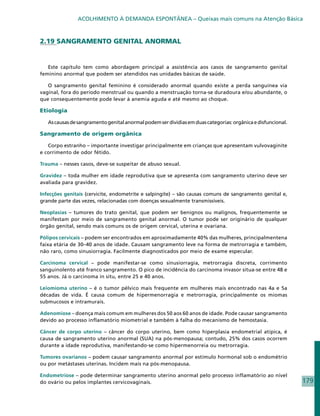 ACOLHIMENTO À DEMANDA ESPONTÂNEA – Queixas mais comuns na Atenção Básica



2.19 SANGRAMENTO GENITAL ANORMAL


   Este capítulo tem como abordagem principal a assistência aos casos de sangramento genital
feminino anormal que podem ser atendidos nas unidades básicas de saúde.

   O sangramento genital feminino é considerado anormal quando existe a perda sanguínea via
vaginal, fora do período menstrual ou quando a menstruação torna-se duradoura e/ou abundante, o
que consequentemente pode levar à anemia aguda e até mesmo ao choque.

Etiologia

   As causas de sangramento genital anormal podem ser dividias em duas categorias: orgânica e disfuncional.

Sangramento de origem orgânica

   Corpo estranho – importante investigar principalmente em crianças que apresentam vulvovaginite
e corrimento de odor fétido.

Trauma – nesses casos, deve-se suspeitar de abuso sexual.

Gravidez – toda mulher em idade reprodutiva que se apresenta com sangramento uterino deve ser
avaliada para gravidez.

Infecções genitais (cervicite, endometrite e salpingite) – são causas comuns de sangramento genital e,
grande parte das vezes, relacionadas com doenças sexualmente transmissíveis.

Neoplasias – tumores do trato genital, que podem ser benignos ou malignos, frequentemente se
manifestam por meio de sangramento genital anormal. O tumor pode ser originário de qualquer
órgão genital, sendo mais comuns os de origem cervical, uterina e ovariana.

Pólipos cervicais – podem ser encontrados em aproximadamente 40% das mulheres, principalmentena
faixa etária de 30–40 anos de idade. Causam sangramento leve na forma de metrorragia e também,
não raro, como sinusiorragia. Facilmente diagnosticados por meio de exame especular.

Carcinoma cervical – pode manifestar-se como sinusiorragia, metrorragia discreta, corrimento
sanguinolento até franco sangramento. O pico de incidência do carcinoma invasor situa-se entre 48 e
55 anos. Já o carcinoma in situ, entre 25 e 40 anos.

Leiomioma uterino – é o tumor pélvico mais frequente em mulheres mais encontrado nas 4a e 5a
décadas de vida. É causa comum de hipermenorragia e metrorragia, principalmente os miomas
submucosos e intramurais.

Adenomiose – doença mais comum em mulheres dos 50 aos 60 anos de idade. Pode causar sangramento
devido ao processo inflamatório miometrial e também à falha do mecanismo de hemostasia.

Câncer de corpo uterino – câncer do corpo uterino, bem como hiperplasia endometrial atípica, é
causa de sangramento uterino anormal (SUA) na pós-menopausa; contudo, 25% dos casos ocorrem
durante a idade reprodutiva, manifestando-se como hipermenorreia ou metrorragia.

Tumores ovarianos – podem causar sangramento anormal por estímulo hormonal sob o endométrio
ou por metástases uterinas. Incidem mais na pós-menopausa.

Endometriose – pode determinar sangramento uterino anormal pelo processo inflamatório ao nível
do ovário ou pelos implantes cervicovaginais.                                                                 179
 