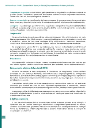 Ministério da Saúde | Secretaria de Atenção Básica | Departamento de Atenção Básica


           Complicações da gravidez – abortamento, gestação ectópica, sangramento do primeiro trimestre da
           gravidez e doença trofoblástica gestacional. Muitas vezes podem cursar com sangramento abundante,
           constituindo uma das principais urgências obstétricas.

           Doenças extragenitais – as coagulopatias são importante causa de sangramento uterino anormal, além
           de ser importante diagnóstico diferencial de sangramento genital, principalmente emadolescentes.

           Latrogenia – o uso de drogas que interferem na coagulação e o dispositivo intrauterino (DIU) também
           constituem causas de sangramento anormal. Usuárias de DIU podem ainda apresentar complicações
           como perfuração do endométrio ou endometrite.

           Diagnóstico

               No atendimento da demanda espontânea, o diagnóstico deve ser feito prioritariamente por meio
           da anamnese e exame físico (idade, duração e característica do sangramento, antecedentes menstruais
           e obstétricos, fatores de risco para neoplasias, DSTs, medicamentos, hisurtismo, galactorreia,
           tireoidopatia, doenças hepáticas ou renais, Diabetes mellitus, discrasias sanguíneas e anemia).

              Se o sangramento uterino for leve ou moderado, não havendo instabilidade hemodinâmica e/
           ou necessidade de referência para serviços de urgência. Na suspeita de massa ovariana ou vaginal,
           a ultrassonografia pélvica deve ser o primeiro exame de imagem a ser solicitado, raramente sendo
           necessárias outras técnicas de imagem mais sofisticadas. A necessidade de maior complementação
           ditará a necessidade de referência para a atenção especializada.

           Tratamento

             O tratamento irá variar com o tipo e a causa do sangramento uterino anormal. Nos casos em que
           uma doença orgânica é a causa do distúrbio menstrual, essa deverá ser tratada de modo específico.

           Sangramento uterino disfuncional (SUD)

              O SUD é um sintoma e não o diagnóstico. É considerado um sangramento uterino anormal
           provocado por uma disfunção hormonal, sem nenhuma causa orgânica (genital ou extragenital)
           demonstrável. É um distúrbio frequente que pode ocorrer em qualquer época do período reprodutivo
           da mulher, mas se concentra principalmente em seus extremos, ou seja, logo após a menarca e no
           período perimenopausa.

              A etiologia é variada, pode ser de natureza ovulatória e anovulatória, e causada por alterações
           funcionais que ocorrem em nível do eixo hipotálamo-hipófise-ovário e endométrio, embora
           eventualmente possa representar um estado fisiológico transitório, onde só a observação é necessária.

              A abordagem inicial do SUD visa estancar o sangramento e, ao mesmo tempo, realizar o diagnóstico
           diferencial, afastando causas orgânicas e buscando excluir patologias graves que necessitarão de
           propedêutica diferenciada.

           O SUD anovulatório

              É uma das manifestações clínicas da anovulação crônica, qualquer que seja a sua etiologia, e
           representa 80% dos casos de hemorragias disfuncionais. O sangramento pode ser leve ou intenso,
           constante ou intermitente, geralmente não associado a sintomas de tensão pré-menstrual, retenção
           hídrica ou dismenorreia, embora algumas vezes a paciente relate cólicas devido à passagem de
           coágulos pelo canal cervical.



180
 