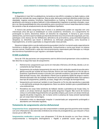 ACOLHIMENTO À DEMANDA ESPONTÂNEA – Queixas mais comuns na Atenção Básica


Diagnóstico

   O diagnóstico é mais fácil na adolescência, tornando-se mais difícil e complexo na idade madura, onde
será feito por exclusão das causas orgânicas. Deve-se estar alerta para eventuais distúrbios endócrinos tipo
obesidade, magreza excessiva, hirsutismo, hipotireoidismo ou Cushing. A história menstrual informará
geralmente uma menarca na época habitual e ciclos subsequentes irregulares no período e duração, o que,
por si só, fala da possibilidade de ciclos anovulatórios, pois a ocorrência é comum nessa faixa etária e traduz
tão somente a fase de amadurecimento do eixo hipotálamo hipofisário.

    A maioria das perdas sanguíneas não é severa e as adolescentes podem ser seguidas sem uma
intervenção ativa até que se estabeleçam os ciclos ovulatórios. Entretanto, se o sangramento for
prolongado ou severo, deveremos afastar um distúrbio da coagulação. A menarca é, para muitas
adolescentes, a primeira oportunidade que elas terão de testar seus mecanismos de coagulação, por isso,
patologias como doença de Von Willebrand, deficiência de protrombina, púrpuratrombocitopênica
idiopática ou distúrbios que levam à deficiência ou disfunção plaquetária, como leucemias e
hiperesplenismo, só serão suspeitadas ou diagnosticadas nesse período.

   Devemos indagar sobre o uso de medicamentos que podem interferir na menstruação, especialmente
hormônios e drogas tipo sulpirida, metoclopramida, tranquilizantes e outras que atuam no sistema
nervoso central, modificando a ação dos neurotransmissores responsáveis pela liberação ou inibição
dos hormônios hipotalâmicos que regulam a atividade hipofisária.

O SUD ovulatório

   Cerca de 15% das pacientes com sangramento uterino disfuncional apresentam ciclos ovulatórios.
São descritos os seguintes tipos de sangramento:

     •	   Polimenorreia: sangramento que ocorre em intervalos inferiores a 23–24 dias, devido a um en-
          curtamento da fase folicular.
     •	   Sangramento da ovulação (sangramento do meio do ciclo): atribuído à queda brusca dos estro-
          gênios ocorrido por ocasião da rotura folicular. Ocorre com mais frequência no fim da vida re-
          produtiva. É geralmente escasso e coincide com o período ovulatório, que pode ser identificado
          pela secreção mucosa, clara, abundante e filante que se apresenta rajada de sangue e eventu-
          almente associada à dor da ovulação. Pacientes em uso de anticoagulantes estão mais sujeitas a
          esse tipo de sangramento, podendo, às vezes, chegar até a formação de hemoperitôneo.
     •	   Sangramento pré-menstrual: também é mais frequente no fim da vida reprodutiva e associada
          a uma deficiente produção de progesterona. Deve nos alertar também para a possibilidade de
          uma endometriose.
     •	   Persistência do corpo lúteo (síndrome de Halban): devido à persistência da função lútea, le-
          vando a um atraso menstrual, seguido de perda sanguínea irregular. Não ocorre de maneira
          cíclica e é confundida frequentemente com gravidez ectópica, pois ocorre um atraso menstrual,
          seguido de perdas irregulares, dor no baixo ventre e presença de massa anexial representada
          por um corpo lúteo hemorrágico.
     •	   Endométrio misto ou descamação irregular: é caracterizada por sangramento prolongado e
          abundante com intervalos regulares.

Tratamento do sangramento uterino disfuncional

Sangramentos leves: sangramentos que não comprometem o estado geral da paciente serão tratados
com anti-inflamatórios não esteroides (inibidores da síntese de prostaglandina), que reduzem o fluxo
menstrual em 30%–50%.

Sangramentos moderados e graves: que ultrapassem 7–10 dias de duração ou com fluxo intenso,
comprometendo o hemograma (hemoglobina  10g/dl) e podendo causar algum grau de                                   181
 