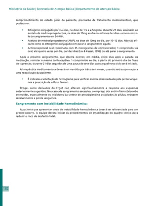 Ministério da Saúde | Secretaria de Atenção Básica | Departamento de Atenção Básica


           comprometimento do estado geral da paciente, precisarão de tratamento medicamentoso, que
           poderá ser:

                •	   Estrogênio conjugado por via oral, na dose de 1,5 a 2,5mg/dia, durante 21 dias, associado ao
                     acetato de medroxiprogesterona, na dose de 10mg ao dia nos últimos dez dias – ocorre contro-
                     le do sangramento em 24–48h.
                •	   Acetato de medroxiprogesterona (AMP), na dose de 10mg ao dia, por 10–12 dias. Não são efi-
                     cazes como os estrogênios conjugados em parar o sangramento agudo.
                •	   Anticoncepcional oral combinado com 35 microgramas de etinil-estradiol, 1 comprimido via
                     oral, até quatro vezes por dia, por dez dias (Liu  Kessel, 1995) ou até parar o sangramento.

              Após o próximo sangramento, que deverá ocorrer, em média, cinco dias após a parada da
           medicação, reiniciar o mesmo contraceptivo, 1 comprimido ao dia, a partir do primeiro dia do fluxo
           de supressão, durante 21 dias seguidos de uma pausa de sete dias após a qual novo ciclo será iniciado.

             A terapêutica medicamentosa deverá ser mantida por três a seis meses, quando será suspensa para
           uma reavaliação da paciente.

                •	   É indicada a solicitação de hemograma para verificar anemia desencadeada pela perda sanguí-
                     nea e prescrição de sulfato ferroso.

              Drogas como derivados do Ergot não alteram significativamente a resposta aos esquemas
           anteriormente sugeridos. Nos casos de sangramento excessivo, o emprego dos anti-inflamatórios não
           esteroides, especialmente os inibidores da síntese de prostaglandina associados às pílulas, reduzem
           sensivelmente a perda sanguínea.

           Sangramento com instabilidade hemodinâmica:

              A paciente que apresentar sinais de instabilidade hemodinâmica deverá ser referenciada para um
           pronto-socorro. A equipe deverá iniciar os procedimentos de estabilização do quadro clínico para
           reduzir o risco de desfecho fatal.




182
 