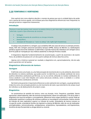 Ministério da Saúde | Secretaria de Atenção Básica | Departamento de Atenção Básica



           2.20 TONTURAS E VERTIGENS


              Este capítulo tem como objetivo abordar o manejo da pessoa que vem à unidade básica de saúde
           com a queixa de tontura aguda, com enfoque para seus diagnósticos diferenciais mais frequentes na
           atenção primária e respectivos tratamentos.

           Introdução

            Tontura é uma das queixas mais comuns na prática clínica e, por meio dela, a pessoa pode estar se
            referindo a quatro tipos diferentes de sintoma:

                 •	   Vertigem.
                 •	   Sensação de perda de consciência ou síncope iminente.
                 •	   Desequilíbrio.
                 •	    Sensação de flutuação ou “vazio na cabeça” (do inglês light-headedness).

              O subtipo mais prevalente é a vertigem, que contabiliza 54% dos casos de tontura na atenção primária.
           Desses, 93% têm vertigem posicional paroxística benigna (VPPB), doença de Ménière ou vestibulopatia
           periférica aguda (neuronite vestibular ou labirintite). A grande maioria dos indivíduos com vertigem (cerca
           de 91%) pode ser manejada por seus médicos assistentes na Atenção Primária à Saúde.

               O diagnóstico depende fundamentalmente da caracterização, a partir da anamnese e do exame
           físico, do problema da pessoa em um dos quatro subtipos de tontura descritos acima.

              Apenas com a história é possível ser revelado o diagnóstico em, aproximadamente, três de cada
           quatro pacientes com tal queixa.

           Diagnósticos diferenciais de tontura

           Vertigem

              É definida como uma ilusão, ou uma falsa sensação de movimento de si ou do ambiente, decorrente
           de distúrbio no sistema vestibular, que pode ocorrer no labirinto ou na divisão vestibular do nervo
           auditivo (distúrbios vestibulares periféricos), ou na via central, afetando os núcleos vestibulares do
           tronco cerebral e suas inter-relações com outras estruturas cerebrais, como o cerebelo e o córtex
           cerebral (distúrbios vestibulares centrais).

              Na história do paciente é importante diferenciar se ele realmente tem vertigem, a qual geralmente
           é descrita como uma sensação giratória ou de movimento de tudo o que está dentro do campo visual
           do indivíduo ou de deslocamento do próprio corpo.

           Diagnóstico

               As características do episódio de tontura, como sua duração, início, frequência, gravidade, fatores
           agravantes e desencadeantes, além de sintomas acompanhantes, devem ser exploradas, a fim de se obter o
           diagnóstico da causa da vertigem e, principalmente, diferenciar entre origem periférica e central. Pode ser
           esclarecedor questionar a presença de sintomas auditivos ou neurológicos concomitantes, história recente
           de infecção do trato respiratório superior ou infecção do ouvido, antecedente de trauma craniano ou
           cirurgia do ouvido, antecedente familiar de migrânea ou doença de Ménière, além do uso de medicações:
           aminoglicosídeos, anticonvulsivantes, antidepressivos, antipsicóticos, hipnossedativos, anti-hipertensivos,
           diuréticos de alça (furosemida) ou drogas (álcool ou cocaína).
184
 