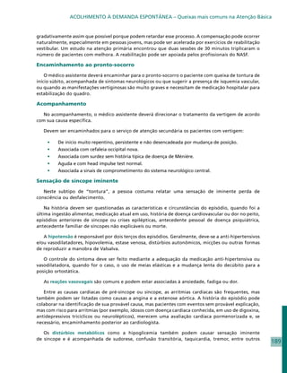 ACOLHIMENTO À DEMANDA ESPONTÂNEA – Queixas mais comuns na Atenção Básica


gradativamente assim que possível porque podem retardar esse processo. A compensação pode ocorrer
naturalmente, especialmente em pessoas jovens, mas pode ser acelerada por exercícios de reabilitação
vestibular. Um estudo na atenção primária encontrou que duas sessões de 30 minutos triplicaram o
número de pacientes com melhora. A reabilitação pode ser apoiada pelos profissionais do NASF.

Encaminhamento ao pronto-socorro

    O médico assistente deverá encaminhar para o pronto-socorro o paciente com queixa de tontura de
início súbito, acompanhada de sintomas neurológicos ou que sugerir a presença de isquemia vascular,
ou quando as manifestações vertiginosas são muito graves e necessitam de medicação hospitalar para
estabilização do quadro.

Acompanhamento

   No acompanhamento, o médico assistente deverá direcionar o tratamento da vertigem de acordo
com sua causa específica.

   Devem ser encaminhados para o serviço de atenção secundária os pacientes com vertigem:

    •	   De início muito repentino, persistente e não desencadeada por mudança de posição.
    •	   Associada com cefaleia occipital nova.
    •	   Associada com surdez sem história típica de doença de Ménière.
    •	   Aguda e com head impulse test normal.
    •	   Associada a sinais de comprometimento do sistema neurológico central.

Sensação de síncope iminente

   Neste subtipo de “tontura”, a pessoa costuma relatar uma sensação de iminente perda de
consciência ou desfalecimento.

    Na história devem ser questionadas as características e circunstâncias do episódio, quando foi a
última ingestão alimentar, medicação atual em uso, história de doença cardiovascular ou dor no peito,
episódios anteriores de síncope ou crises epilépticas, antecedente pessoal de doença psiquiátrica,
antecedente familiar de síncopes não explicáveis ou morte.

   A hipotensão é responsável por dois terços dos episódios. Geralmente, deve-se a anti-hipertensivos
e/ou vasodilatadores, hipovolemia, estase venosa, distúrbios autonômicos, micções ou outras formas
de reproduzir a manobra de Valsalva.

   O controle do sintoma deve ser feito mediante a adequação da medicação anti-hipertensiva ou
vasodilatadora, quando for o caso, o uso de meias elásticas e a mudança lenta do decúbito para a
posição ortostática.

   As reações vasovagais são comuns e podem estar associadas à ansiedade, fadiga ou dor.

   Entre as causas cardíacas de pré-síncope ou síncope, as arritmias cardíacas são frequentes, mas
também podem ser listadas como causas a angina e a estenose aórtica. A história do episódio pode
colaborar na identificação de sua provável causa, mas pacientes com eventos sem provável explicação,
mas com risco para arritmias (por exemplo, idosos com doença cardíaca conhecida, em uso de digoxina,
antidepressivos tricíclicos ou neurolépticos), merecem uma avaliação cardíaca pormenorizada e, se
necessário, encaminhamento posterior ao cardiologista.

   Os distúrbios metabólicos como a hipoglicemia também podem causar sensação iminente
de síncope e é acompanhada de sudorese, confusão transitória, taquicardia, tremor, entre outros
                                                                                                        189
 