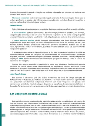 Ministério da Saúde | Secretaria de Atenção Básica | Departamento de Atenção Básica


           sintomas. Outra possível causa é a hipóxia, que pode ser observada, por exemplo, no paciente com
           enfisema após esforço físico.

              Alterações emocionais podem ser responsáveis pela síndrome da hiperventilação. Nesse caso, a
           tontura geralmente se associa à dormência nas pernas, sudorese e ansiedade. Deve-se tranquilizar o
           paciente explicando a fisiopatologia da tontura.

           Desequilíbrio

              Pode refletir duas categorias de doença neurológica: distúrbios cerebelares e déficits sensoriais múltiplos.

              A ataxia cerebelar pode ser consequência de uma doença primária do cerebelo, por exemplo,
           a degeneração cerebelar, ou de um tumor no cerebelo ou próximo a ele, como no ângulo ponto
           cerebelar. O exame neurológico usualmente revela tal patologia e o paciente deve ser encaminhado.

               O déficit sensorial múltiplo reflete múltiplas anormalidades nos vários sistemas sensoriais
           proprioceptivos. O paciente típico é o idoso, com algum distúrbio visual, por exemplo, catarata, um
           distúrbio auditivo devido à presbiacusia e neuropatia periférica secundária a diabetes e/ou uso de
           álcool. Tipicamente a tontura ocorre à noite, quando o ambiente está com pouca luz. Ocasionalmente
           esse paciente pode cair.

              O tratamento dessa situação bastante comum se faz pelo tratamento individual de todas as
           anormalidades que possam ser corrigidas. Os pacientes devem ser orientados quanto à prevenção
           de quedas, incluindo a visita domiciliar para conhecer o ambiente, orientada a família para possíveis
           adaptações. Não devem ser tratados com medicações que possam sedá-los, como as usadas no
           tratamento das vertigens.

              Quando dura poucos segundos, o desequilíbrio indica uma sobrecarga fisiológica do sistema
           vestibular ou central. Ocorre mais frequentemente em movimentos rápidos, associados a uma
           inadequação do sistema proprioceptivo ou labiríntico. Pode estar presente nos jovens em recuperação
           tardia de uma lesão craniana e em idosos após ficar muito tempo em pé ou virar-se rapidamente.

           Light-headedness

              Este subtipo se caracteriza por uma queixa maldefinida de vazio na cabeça, sensação de
           desfalecimento ou flutuação, ou medo de cair. Tendem a ser descritas como contínuas e geralmente
           não apresentam características vertiginosas. Ocorrem com maior frequência em pessoas com
           transtorno de ansiedade, incluindo ataques de pânico e agorafobia, transtornos somatoformes e
           depressão. Portanto, deve-se tratar a doença mental de base, para que haja a remissão desse sintoma.




           2.21 URGÊNCIAS ODONTOLÓGICAS


               Este capítulo tem como objetivo abordar a assistência às urgências em saúde bucal sob o ponto de
           vista das situações mais frequentes no cotidiano da atenção básica em nosso país. O atendimento às
           urgências odontológicas na atenção básica está amparado pela Política Nacional de Saúde Bucal, que
           prevê o acolhimento dos usuários em situação de urgência odontológica e refere que cada localidade
           deverá organizar os serviços de saúde bucal conforme a sua realidade e avaliação da situação de risco
           e de vulnerabilidade. Para análise de vulnerabilidade, deve-se observar o modo de vida das pessoas,
           o acesso dessas pessoas à informação e a capacidade de incorporá-la ao cotidiano, transformando seu
190
 