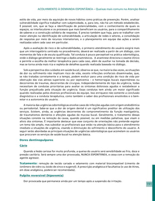 ACOLHIMENTO À DEMANDA ESPONTÂNEA – Queixas mais comuns na Atenção Básica


estilo de vida, por meio da aquisição de novos hábitos como práticas de prevenção. Porém, analisar
vulnerabilidade significa trabalhar com subjetividade, e, para isto, não há um método estabelecido.
É possível, sim, que se faça a identificação de potencialidades, com o conhecimento de quais os
espaços, os interlocutores e os processos que mais beneficiam os usuários, para o compartilhamento
de saberes e a construção solidária de respostas. É preciso também que haja, para se trabalhar com
maior atenção na identificação de vulnerabilidade, a articulação de redes e setores, a consolidação
de respostas por meio de recursos intersetoriais, e o planejamento em equipe das ações a serem
realizadas sobre cada caso em particular.

   Após a avaliação de risco e de vulnerabilidades, o primeiro atendimento do usuário exigirá mais
que um interrogatório centrado no procedimento, deverá ser realizado a partir de um diálogo, com
momentos de fala e de escuta qualificada. Tal conduta é pouco perceptível na prática odontológica,
onde o diálogo geralmente se restringe a dados anamnésicos. A anamnese direciona o exame clínico
e permite a escolha da melhor terapêutica para cada caso, além de auxiliar na tomada de decisão,
mas se torna ainda mais rica e repleta de detalhes quando realizada baseada no diálogo.

   Sob a perspectiva dos cuidados em saúde bucal, observa-se que, na maioria das vezes, as situações
de dor ou sofrimento não implicam risco de vida, exceto infecções orofaciais disseminadas, que,
se não tratadas corretamente e a tempo, podem evoluir para uma condição de risco de vida por
obstrução das vias aéreas superiores ou por septicemia – e hemorragias bucais espontâneas ou
decorrentes de traumas, decorrentes de cirurgias. Independentemente do tipo da urgência, todas
necessitam de condutas prioritárias para avaliar os sintomas dolorosos agudos e restabelecer a
função prejudicada pela situação de urgência. Essas condutas tem ainda um maior significado
quando realizadas pelos diversos profissionais da equipe. Isso enriquece não somente a conclusão
diagnóstica e a conduta terapêutica, como também o saber dos profissionais envolvidos e o bem-
estar e a autonomia do usuário.

    A maioria das urgências odontológicas envolve casos de infecções agudas com origem endodôntica
ou periodontal. Sabe-se que a dor de origem dental é um significativo preditor de utilização dos
serviços. Existem, ainda, as urgências decorrentes do comprometimento da função mastigatória,
de traumatismos dentários e afecções agudas da mucosa bucal. Geralmente, o tratamento dessas
situações consiste na remoção da causa, quando possível, ou em medidas paliativas, que visam o
alívio dos sintomas. É importante destacar que esse conjunto de orientações não pretende esgotar
um tema tão amplo, mas subsidiar os profissionais que estão na atenção básica para o atendimento
imediato a situações de urgência, visando à diminuição do sofrimento e desconforto do usuário. A
seguir serão abordadas as principais situações de urgências odontológicas que acometem os usuários
que procuram os serviços de saúde bucal na atenção básica.

Dores dentinopulpares

Cárie

   Quando a lesão cariosa for muito profunda, a queixa do usuário será sensibilidade ao frio, doce e
pressão cavitária. Será sempre uma dor provocada, NUNCA ESPONTÂNEA, e cessa com a remoção do
agente agressor.

Tratamento: remoção de tecido cariado e selamento com material biocompatível (cimento de
ionômero de vidro ou óxido de zinco e eugenol). A prescrição analgésica é facultativa (o uso de Aines,
em dose análgésica, poderá ser recomendada).

Pulpite reversível (hiperemia)

   Dor provocada que permanece ainda por um tempo após a suspensão da irritação.
                                                                                                         191
 
