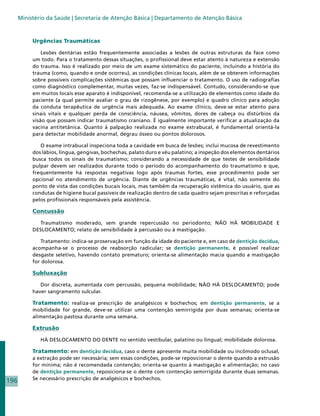 Ministério da Saúde | Secretaria de Atenção Básica | Departamento de Atenção Básica



           Urgências Traumáticas

               Lesões dentárias estão frequentemente associadas a lesões de outras estruturas da face como
           um todo. Para o tratamento dessas situações, o profissional deve estar atento à natureza e extensão
           do trauma. Isso é realizado por meio de um exame sistemático do paciente, incluindo a história do
           trauma (como, quando e onde ocorreu), as condições clínicas locais, além de se obterem informações
           sobre possíveis complicações sistêmicas que possam influenciar o tratamento. O uso de radiografias
           como diagnóstico complementar, muitas vezes, faz-se indispensável. Contudo, considerando-se que
           em muitos locais esse aparato é indisponível, recomenda-se a utilização de elementos como idade do
           paciente (a qual permite avaliar o grau de rizogênese, por exemplo) e quadro clínico para adoção
           da conduta terapêutica de urgência mais adequada. Ao exame clínico, deve-se estar atento para
           sinais vitais e qualquer perda de consciência, náusea, vômitos, dores de cabeça ou distúrbios da
           visão que possam indicar traumatismo craniano. É igualmente importante verificar a atualização da
           vacina antitetânica. Quanto à palpação realizada no exame extrabucal, é fundamental orientá-la
           para detectar mobilidade anormal, degrau ósseo ou pontos dolorosos.

              O exame intrabucal inspeciona toda a cavidade em busca de lesões; inclui mucosa de revestimento
           dos lábios, língua, gengivas, bochechas, palato duro e véu palatino; a inspeção dos elementos dentários
           busca todos os sinais de traumatismo; considerando a necessidade de que testes de sensibilidade
           pulpar devem ser realizados durante todo o período do acompanhamento do traumatismo e que,
           frequentemente há respostas negativas logo após traumas fortes, esse procedimento pode ser
           opcional no atendimento de urgência. Diante de urgências traumáticas, é vital, não somente do
           ponto de vista das condições bucais locais, mas também da recuperação sistêmica do usuário, que as
           condutas de higiene bucal passíveis de realização dentro de cada quadro sejam prescritas e reforçadas
           pelos profissionais responsáveis pela assistência.

           Concussão

             Traumatismo moderado, sem grande repercussão no periodonto; NÃO HÁ MOBILIDADE E
           DESLOCAMENTO; relato de sensibilidade à percussão ou à mastigação.

              Tratamento: indica-se proservação em função da idade do paciente e, em caso de dentição decídua,
           acompanha-se o processo de reabsorção radicular; se dentição permanente, é possível realizar
           desgaste seletivo, havendo contato prematuro; orienta-se alimentação macia quando a mastigação
           for dolorosa.

           Subluxação

              Dor discreta, aumentada com percussão, pequena mobilidade; NÃO HÁ DESLOCAMENTO; pode
           haver sangramento sulcular.

           Tratamento: realiza-se prescrição de analgésicos e bochechos; em dentição permanente, se a
           mobilidade for grande, deve-se utilizar uma contenção semirrígida por duas semanas; orienta-se
           alimentação pastosa durante uma semana.

           Extrusão

              HÁ DESLOCAMENTO DO DENTE no sentido vestibular, palatino ou lingual; mobilidade dolorosa.

           Tratamento: em dentição decídua, caso o dente apresente muita mobilidade ou incômodo oclusal,
           a extração pode ser necessária; sem essas condições, pode-se reposicionar o dente quando a extrusão
           for mínima; não é recomendada contenção; orienta-se quanto à mastigação e alimentação; no caso
           de dentição permanente, reposiciona-se o dente com contenção semirrígida durante duas semanas.
           Se necessário prescrição de analgésicos e bochechos.
196
 