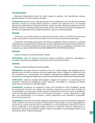 ACOLHIMENTO À DEMANDA ESPONTÂNEA – Queixas mais comuns na Atenção Básica



Luxação lateral

   Observa-se deslocamento lateral do dente, lingual ou palatina, com interferências oclusais;
frequentemente, há fratura alveolar associada.

Tratamento: quando ocorre na dentição decídua, faz-se a exodontia e, nos casos de fratura alveolar
associada, redução por pressão digital vestibular e palatina com posterior sutura; em dentição
permanente, reposiciona-se o elemento dentário, realiza-se pressão digital para redução da fratura
alveolar e aplica-se contenção rígida pelo período de três a seis semanas; prescrição de analgésicos e
bochechos; na dependência da condição bucodental, associa-se antibioticoterapia.

Avulsão

  Confirma-se, com cureta cirúrgica ou instrumento de ponta romba, se o alvéolo está vazio (pois
muitas vezes pode ter ocorrido intrusão total!) e se não há outros traumatismos associados.

   Tratamento: em dentição permanente, com tempo de exposição inferior a uma hora e condições
adequadas de conservação do dente (laceração mínima do ligamento periodontal e elemento dentário
limpo), ele é recolocado imediatamente em seu alvéolo; prescrevem-se analgésicos e bochechos com
clorexidina sem álcool; NÃO SÃO REALIZADOS REIMPLANTES EM DENTIÇÃO DECÍDUA.

Intrusão

   Irriga-se e limpa-se a área para localizar o dente.

Tratamento: tanto em dentição permanente quanto na decídua, proserva-se, aguardando a
reerupção; prescrevem-se analgésicos e bochechos com clorexidina sem álcool.

Fraturas

   Fratura coronária envolvendo somente esmalte.

Tratamento: com perda mínima de substância, faz-se um simples desgaste sob irrigação; pode ser
aplicado verniz com flúor ou selante; em caso de perda maior, faz-se a colagem do fragmento (se ele
for encontrado) ou a reconstituição com compósito. Prescrevem-se analgésicos quando necessário,
reforçando-se a realização da higiene bucal. Fratura coronária de esmalte e dentina sem exposição pulpar.

Tratamento: realiza-se proteção dentinopulpar, colagem do fragmento ou reconstituição com
compósito. Prescrevem-se analgésicos quando necessário, reforçando-se a realização da higiene
bucal. Fratura coronária com exposição pulpar.

Tratamento: procede-se ao capeamento direto com hidróxido de cálcio (Ca(OH)2), seguido
de reconstrução coronária por colagem de compósito; proserva-se o usuário para avaliação da
sintomatologia; em muitos casos, faz-se necessário radiografia para observar o grau de rizogênese;
se não houver disponibilidade de raio X, recomenda-se proservar o usuário, observando a idade
dele, sua sintomatologia e, se necessário, realizar pulpotomia como tratamento conservador.
Fratura coronorradicular.

Tratamento: se a fratura for alta (em relação ao nível gengival), realiza-se a extração do fragmento
móvel, polimento da estrutura dentária remanescente e reconstrução; se baixa, gengivoplastia e
ostectomia ao nível do traço de fratura, procedendo-se a reconstrução após cicatrização; se ocorrer
fratura combinada a uma exposição pulpar, remove-se o fragmento, efetua-se capeamento ou
pulpotomia; preconiza-se exodontia quando a fratura se estender em profundidade superior a um
terço da raiz clínica. Fraturas radiculares.
                                                                                                            197
 