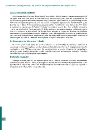 Ministério da Saúde | Secretaria de Atenção Básica | Departamento de Atenção Básica



           Luxação condilar bilateral

              A luxação caracteriza-se pelo deslocamento do processo condilar para fora da cavidade mandibular,
           de forma a se posicionar sobre a face anterior da eminência articular. Pode ser provocada por um
           traumatismo ou por um movimento de abertura bucal forçada. Nessa condição, os côndilos são palpáveis
           na frente das depressões pré-auriculares e o usuário é incapaz de reposicionar a mandíbula sem ajuda.
           Quando ela se dá de forma espontânea, deve-se realizar manobra inversa à da luxação. Um desses
           procedimentos é a manobra de Nelaton (redução incruenta): o usuário deve ficar sentado, com cabeça
           reta, e o profissional de frente para ele. Os dedos polegares são posicionados na região dos molares
           inferiores, evitando a face oclusal. Os demais dedos seguram a região dos ângulos mandibulares,
           externamente. A mandíbula é conduzida para baixo e para trás. Após redução, realiza-se uma bandagem
           para limitar os movimentos de amplitude máxima. Recomenda-se alimentação pastosa e manutenção
           da bandagem durante 24 a 48 horas. Prescrição de analgésico e relaxante muscular.

           Deslocamento de disco sem redução

              O côndilo permanece atrás da banda posterior nos movimentos de translação condilar. O
           usuário apresenta diminuição da abertura bucal, sintomatologia dolorosa. A palpação dos músculos
           mastigadores e da ATM aumenta a dor. No atendimento de urgência, é importante tranquilizar o
           paciente, pois a angústia aumenta a tensão muscular, mantendo a situação de bloqueio. Prescrição
           de analgésico, anti-inflamatório e miorrelaxante.

           Disfunção muscular

               A fadiga muscular, causada por alguns hábitos bucais crônicos, tais como bruxismo, apertamento,
           distúrbios oclusais, modifica a função mastigatória normal, levando à sintomatologia dolorosa. Outro
           aspecto clínico adicional é a limitação de abertura bucal. Como tratamento de urgência, sugerem-se
           analgésico, anti-inflamatório e miorrelaxante.




200
 
