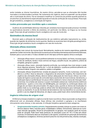 Ministério da Saúde | Secretaria de Atenção Básica | Departamento de Atenção Básica


           serão tratadas as úlceras traumáticas. Ao exame clínico, percebe-se que as ulcerações têm bordas
           marcadas e correlacionadas à prótese. No tratamento de urgência, deve-se suspender uso da prótese
           até a cicatrização da úlcera. Faz-se necessário modificar os contornos da prótese quando possível ou
           encaminhar ao atendimento especializado (quando se trata de confecção de nova prótese). Prescrição
           de gel anestésico, analgésicos e orientação de higiene.

           Lesões provocadas por mordidas após a anestesia

              Ausência de sensibilidade dolorosa induzida por anestesia locorregional pode provocar mordidas
           ou queimaduras durante o efeito da anestesia, em particular nos lábios, na língua ou na mucosa
           jugal. Prescrição de gel anestésico local e analgésico em caso de muita dor.

           Queimadura da mucosa bucal

              Ocorrem após a utilização de medicamentos de uso sistêmico aplicados topicamente ou, ainda,
           quando da ingestão de alimentos muito quentes. Realiza-se anamnese bem dirigida paradiagnóstico.
           Prescrição de gel anestésico local e analgésico em caso de muita dor.

           Ulceração aftosa recorrente

              É a afecção mais comum da mucosa bucal. Normalmente, resolve-se de maneira espontânea, podendo
           apresentar caráter recorrente. São úlceras da mucosa bucal com bordas eritematosas extremamente dolorosas.
           Evoluem para a cura em sete a 15 dias e dividem-se em três tipos conforme aspecto clínico e evolução:

                •	   Ulceração aftosa menor: ocorre preferencialmente na mucosa labial, nos freios, mucosas jugais,
                     fundo do vestíbulo, borda e faces ventrais da língua, assoalho bucal, véu palatino, pilares da
                     amígdala, gengivas e palato.
                •	   Ulceração aftosa maior: ulceração bastante profunda, sua evolução leva mais tempo e pode
                     durar algumas semanas. Tamanho de 1 a 5cm de diâmetro. Localiza-se preferencialmente em
                     comissura labial, lingual e véu palatino, palato e amígdalas.
                •	   Ulcerações aftosas herpetiformes: erosões de pequeno tamanho, muito numerosas, com ten-
                     dência a confluir. Deve-se descartar o diagnóstico de estomatite herpética. No tratamento de
                     urgência das ulcerações aftosas, deve-se realizar adequação do meio bucal, reforço nas orien-
                     tações de higiene e prescrição de corticoide tópico (acetonido de triancinolona). Geralmente, a
                     medicação tópica é preferida por ter pouco efeito colateral e menor chance de interação medi-
                     camentosa. Se as lesões são severas e causam morbidade substancial, medicamentos sistêmicos
                     (prednisona – quatro a cinco dias com 60-80mg/dia, por exemplo) ou combinação desses com
                     drogas de uso tópico são preconizados. Em alguns casos, quando as úlceras são localizadas no
                     palato mole ou na orofaringe, pode-se utilizar elixir de dexametasona para realização de gar-
                     garejo ou bochecho. O uso de cloridrato de benzidamina não traz benefício na cura da úlcera,
                     porém o uso (ou degel de lidocaína), em alguns casos, pode trazer alívio momentâneo da dor.

           Urgência infecciosa de origem viral

               O HSV (vírus herpes simples) é a urgência viral de maior ocorrência. Deve-se proceder ao diagnóstico
           diferencial com as ulcerações aftosas. Essas últimas não envolvem a gengiva e se manifestam
           clinicamente como úlceras, e não vesículas. A infecção herpética apresenta duas categorias:

                •	   Gengivoestomatite herpética primária: frequentemente acomete crianças ou jovens com sinais sis-
                     têmicos clássicos: febre, mal-estar geral, irritabilidade e cefaleia. Clinicamente, observam-se nume-
                     rosas vesículas agrupadas. Situam-se principalmente na gengiva, mas qualquer parte da mucosa
                     pode ser atingida. Pode haver lesão peribucal. As ulcerações curam em 10 a 15 dias sem deixar
                     cicatrizes. O tratamento deve ser sintomático e de suporte, consistindo em prescrição de bochechos
202                  antissépticos e analgésicos. Antiviral, (aciclovir) prescrito nos três primeiros dias, retarda a evolução.
 